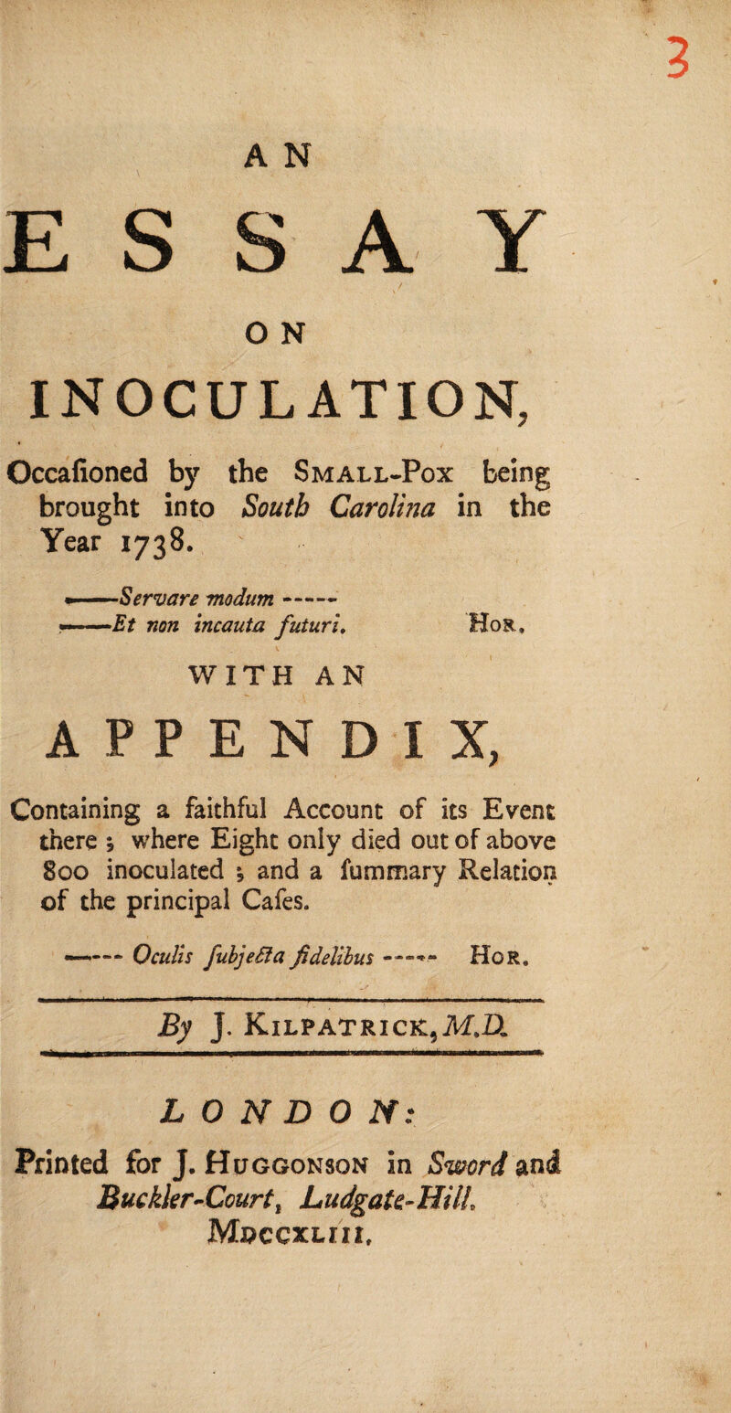 A N ESSAY O N INOCULATION, Occafioned by the Small-Pox being brought into South Carolhia in the Year 1738. » — Servare modum- ——Et non incauta futuru Hor. WITH AN APPENDIX, Containing a faithful Account of its Event there ; where Eight only died out of above 800 inoculated and a fummary Relation of the principal Cafes. —— * 0culls fubjeSfa fidelibus Hor. By J. Kilpatrick,M.LL LONDON: Printed for J. Huggonson in Sword and Buckler-Court t Ludgate-HilL MnccxLm,