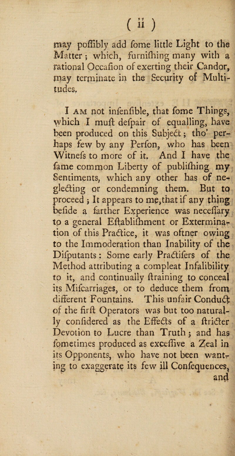 may poffibly add fome little Light to the Matter; which, furnifhing many with a rational Occaiion of exerting their Candor, may terminate in the Security of Multi¬ tudes. I am not infenfible, that fome Things, which I muff defpair of equalling, have been produced on this Subject; tho’ per¬ haps few by any Perfon, who has been Witnefs to more of it. And I have the fame common Liberty of publifhing my Sentiments, which any other has of ne¬ glecting or condemning them. But to proceed ; It appears to me,thatif any thing befide a farther Experience was neceffary tp a general Eftablifhment or Exterminar tion of this Practice, it was oftner owing to the Immoderation than Inability of the Difputants: Some early Pradifers of the Method attributing a compleat Jnfalibility to it, and continually {training to conceal its Mifcarriages, or to deduce them from different Fountains. This unfair Conduct of the firft Operators was but too natural¬ ly confidered as the Effeds of a ftrider Devotion to Lucre than Truth; and has fometimes produced as exceffive a Zeal in its Opponents, who have not been wantr jng to exaggerate its few ill Confequences,