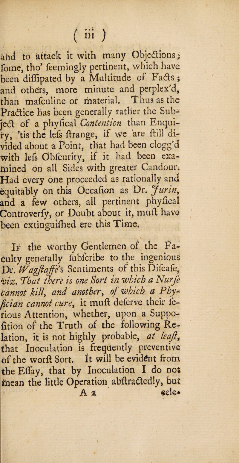 ( ) and to attack it with many Objedions* fome, tho’ feemingly pertinent, which have been diflipated by a Multitude of Fads; and others, more minute and perplex’d, than mafculine or material. Thus as the Pradice has been generally rather the Sub- jed of a phyfical Contention than Enqui¬ ry, ’tis the lefs ftrange, if we are ftill di¬ vided about a Point* that had been clogg’d with lels Oblcurity, if it had been exa¬ mined on all Sides with greater Candour. Had every one proceeded as rationally and equitably on this Occafion as Dr. Jurin, and a few others, all pertinent phyfical Controverfy, or Doubt about it, muft have been extinguiflied ere this Time. , 4 If the Worthy Gentlemen of the Fa¬ culty generally fubfcribe to the ingenious Dr. Wagjiaffe’s Sentiments of this Difeafe, viz. That there is one Sort in which a Nurfe cannot kill, and another, of which a Phy- fician cannot cure, it muft deferve their fe- rious Attention, whether, upon a Suppo- fition of the Truth of the following Re¬ lation, it is not highly probable, at leajl, that Inoculation is frequently preventive of the worft Sort. It will be evident from the Eflay, that by Inoculation I do not mean the little Operation abftra&edly, but A % sete*