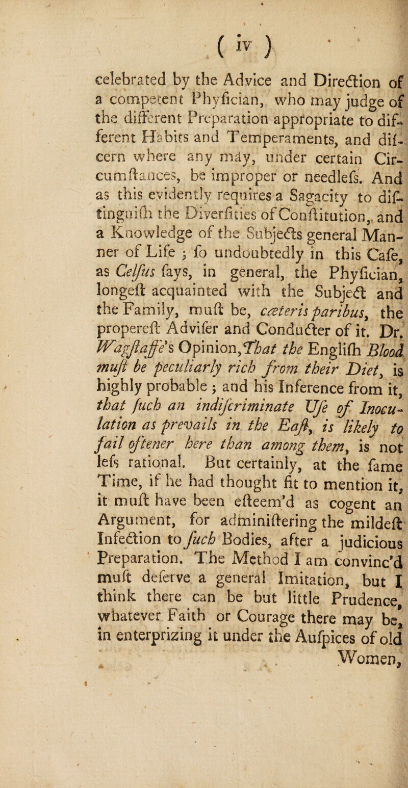 celebrated by the Advice and Direction of a competent Phyfician, who may judge of the different Preparation appropriate to dif¬ ferent Habits and Temperaments, and dif- cern where any may, under certain Cir- cumftances, be improper or needlefs. And as this evidently requires a Sagacity to dif- tinguifh the Diversities of Conditution, and a Knowledge of the Subjeds general Man¬ ner of Life ; fo undoubtedly in this Cafe, as Celfus fays, in general, the Phyfician, longed acquainted with the Subjed and the Family, mud be, cateris paribus, the propered Advifer and Conduder of it. Dr. Wagjlajfe’s Opinion,‘that the Englidi Blood mujt be peculiarly rich from their Diet, is highly probable ; and his Inference from it, that fiich an indifcriminate Ufe of Inocu¬ lation as prevails in the Eaf, is likely to fail oftener here than among them, is not lefs rational. But certainly, at the fame Time, if he had thought fit to mention it, it mud have been edeem’d as cogent an Argument, for adminidering the milded Infedion to fitch Bodies, after a judicious Preparation. The Method I am convinc’d muft deferve a general Imitation, but I think there can be but little Prudence whatever Faith or Courage there may be, in enterprizing it under the Aufpices of old Women,