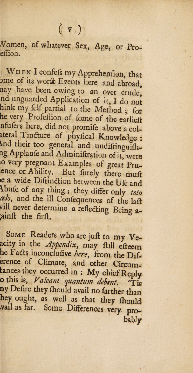 /Vomen, of whatever Sex, Age, or Pro- effion. When I confefs my Apprehension, that 3me of its worfi: Events here and abroad, nay have been owing to an over crude* nd unguarded Application of it, I do not hink my felf partial to the Method ; for he very Profeffion of feme of the ea’rlieft nfulers here, did not promile above a col- iteral Tincture of phyfical Knowledge : i.nd their too general and undiftinguilh- Appaufe and Administration of it, were io very pregnant Examples of great Pru¬ dence or Ability. But Surely there muft •e a wide DiftinCtion between the Ufe and \bufe of any thing 5 they differ only toto celoy and the ill Confequences of the laft vill never determine a reflecting Being a- ;ainft the firft. S S Some Readers who are juft to my Ve- acity in the Appendix, may ftill efteem he FaCts inconclufive here, from the Dif- erence of Climate, and other Circum- tances they occurred in : My chief Reply o this is, Valeant quantum debtnt. 'Tis ny Delire they Ihould avail no farther than hey ought, as well as that they Ihould .vail as far. Some Differences very pro¬ bably
