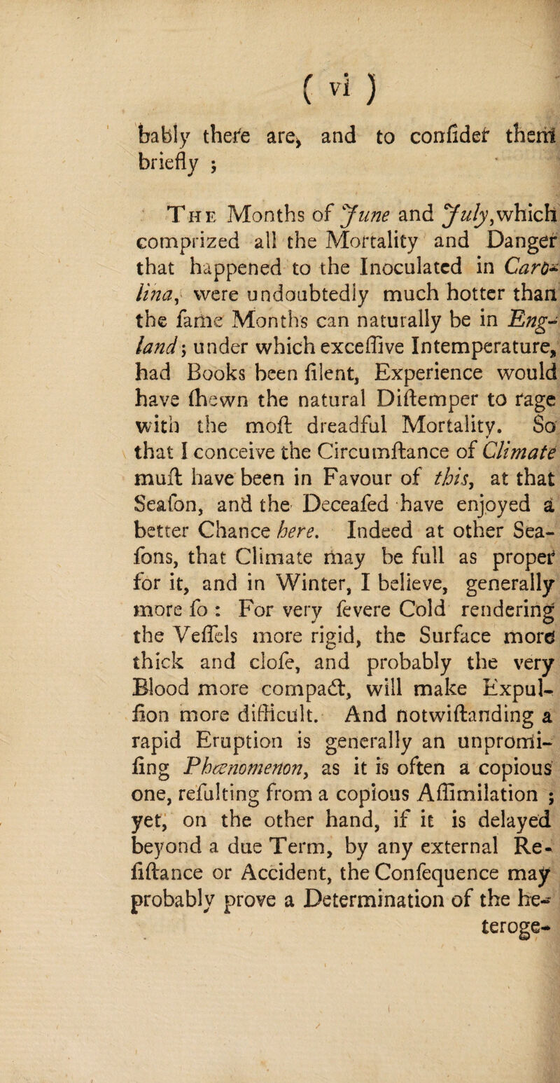bably there are* and to confider them briefly ; * The Months of June and July,which comprized all the Mortality and Danger that happened to the Inoculated in Caro* lina, were undoubtedly much hotter than the fame Months can naturally be in Eng¬ land under which exceffive Intemperature, had Books been blent. Experience would have (hewn the natural Diftemper to rage with the mod: dreadful Mortality. So that I conceive the Circumftance of Climate muff have been in Favour of this, at that Seafon, and the Deceafed have enjoyed a better Chance here. Indeed at other Sea- Tons, that Climate may be full as proper for it, and in Winter, I believe, generally more fo : For very fevere Cold rendering the Yeflels more rigid, the Surface mord thick and clofe, and probably the very Blood more com pad:, will make Kxpul- fion more difficult. And notwiftanding a rapid Eruption is generally an unprorrii- fing Phenomenon, as it is often a copious one, refulting from a copious Affimilation ; yet, on the other hand, if it is delayed beyond a due Term, by any external Re- liftance or Accident, the Confequence may probably prove a Determination of the he-* teroge-