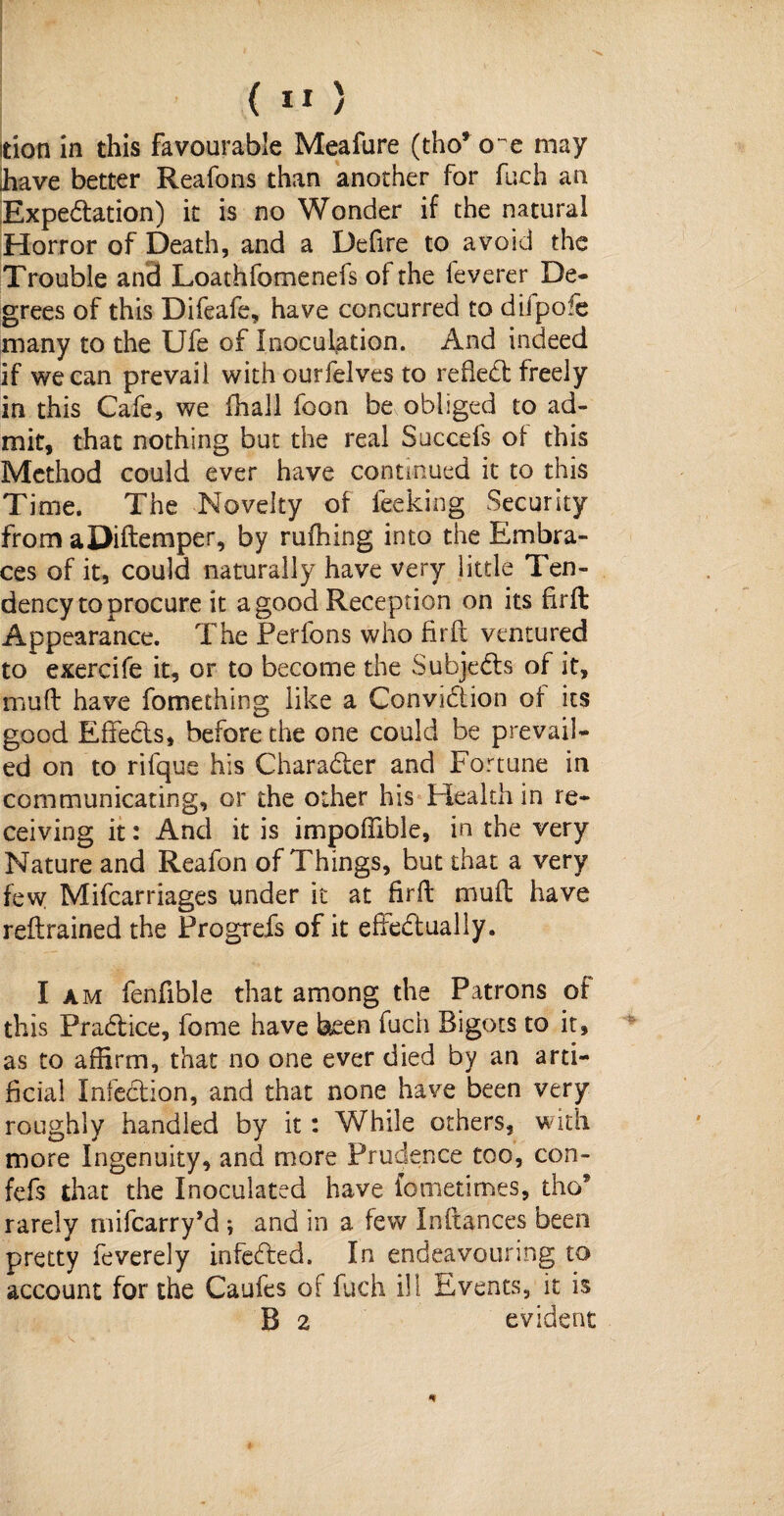tioti in this favourable Meafure (tho* o^e may have better Reafons than another for fuch an Expedition) it is no Wonder if the natural Horror of Death, and a Defire to avoid the Trouble and Loathfomenefs of the feverer De¬ grees of this Difeafe, have concurred to diipo?e many to the Ufe of Inoculation. And indeed if we can prevail with ourfelves to reftedt freely in this Cafe, we (hall foon be obliged to ad¬ mit, that nothing but the real Succefs of this Method could ever have continued it to this Time. The Novelty of feeking Security from aDiftemper, by rufhing into the Embra¬ ces of it, could naturally have very little Ten¬ dency to procure it a good Reception on its firft Appearance. The Perfons who firft ventured to exercife it, or to become the Subjects of it, muft have fomeching like a Convidtion of its good EfFedts, before the one could be prevail¬ ed on to rifque his Charadter and Fortune in communicating, or the other his Health in re¬ ceiving it: And it is impofiible, in the very Nature and Reafon of Things, but that a very few Mifcarriages under it at firft muft have reftrained the Frogrefs of it effedtually. I am fenfible that among the Patrons of this Pradtice, fome have been fuch Bigots to it, as to affirm, that no one ever died by an arti¬ ficial Infection, and that none have been very roughly handled by it: While others, with more Ingenuity, and more Prudence too, con- fefs that the Inoculated have lometimes, tho9 rarely mifearry’d ; and in a few Inftances been pretty feverely infedted. In endeavouring to account for the Caufes of fuch ill Events, it is B 2 evident V, \
