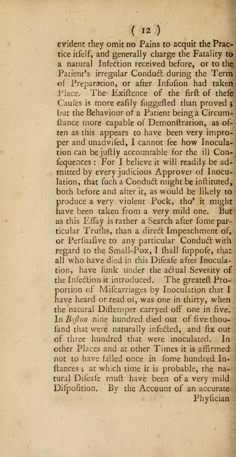 evident they omit no Pains to acquit the Prac¬ tice itfelf, and generally charge the Fatality to a natural Infection received before, or to the Patient’s irregular Conduct during the Term of Preparation, or after Infufion had taken Place. The- Exiftence of the firft of thefe Caufes is more eafily fuggefled than proved ; but the Behaviour of a Patient being a Circum- flance more capable of Demonftration, as of¬ ten as this appears to have been very impro¬ per and unadvifed, I cannot fee how Inocula¬ tion can be jufbly accountable for the ill Con- fequences: For I believe it will readily be ad¬ mitted by every judicious Approver of Inocu¬ lation, that fuch a Conduct might be inflituted, both before and after it, as would be likely to produce a very violent Pock, tho’ it might have been taken from a very mild one. But as this Effay is rather a Search after fome par¬ ticular Truths, than a diredt Impeachment of, or Perfuafive to any particular Condudt with regard to the Small-Pox, I ill all fuppofe, that all who have died in this Difeafe after Inocula¬ tion, have funk under the abfual Severity of the Infeblion it introduced. The greateft Pro¬ portion of Mifcarriages by Inoculation that I have heard or read of, was one in thirty, when the natural Diftemper carryed off one in five. InBofton nine hundred died out of fivethou- fand that were naturally infedted, and fix out of three hundred that were inoculated. In other Places and at other Times it is affirmed not to have failed once in fome hundred I ri¬ ft a nee s •, at which time it is probable, the na¬ tural Difeafe muff have been of a very mild Difpofition. By the Account of an accurate ■v- Phyfician