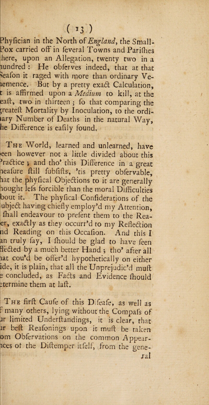 ( >3 ) Phyfician in the North of England, the Small- Pox carried off in feveral Towns and Parifhes here, upon an Allegation, twenty two in a Hundred : He obfcrves indeed, that at that Jeafon it raged with more than ordinary Ve- lemence. But by a pretty exad Calculation, t is affirmed upon a Medium to kill, at the eaft, two in thirteen ; fo that comparing the p*eateft Mortality by Inoculation, to the ordi- lary Number of Deaths in the natural Way, he Difference is eafily found. The World, learned and unlearned, have ►een however not a little divided about this Vadice ; and tho’ this Difference in a great neafure ftill fubfifts, ’tis pretty obfervable, hat the phyfical Objedions to it are generally bought lefs forcible than the moral Difficulties bout it. The phyfical Confiderations of the ubjed having chiefly employ’d my Attention, fhall endeavour to prefent them to the Rea¬ ct, exadly as they occurred to my Reftedion nd Reading on this Occafion. And this I an truly fay, I fhould be glad to have feen ffeded by a much better Hand ; tho’ after all lat cou'd be offer’d hypothetically on either ide, it is plain, that all the Unprejudic’d mu ft e concluded, as Fads and Evidence fhould -termine them at laft. The firft Caufe of this Difeafe, as well as F many others, lying without the Compafs of ar limited Underftandings, it is clear, that it beft Reafonings upon it muff be taken tom Obfervations on the common Appear- nce? of the Diftemper itfelf, from the gene¬ ral