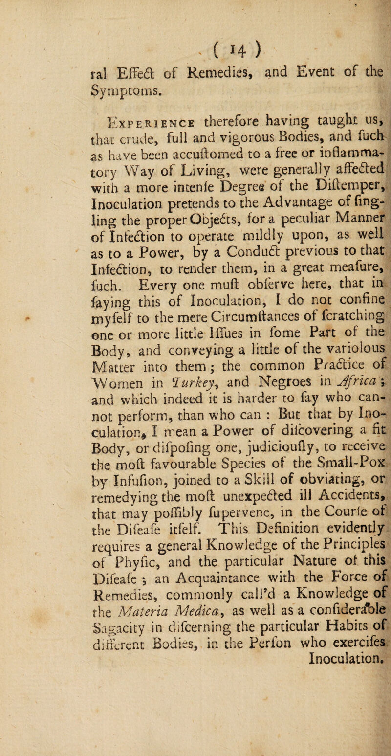 - ( H ) ral EfFedt of Remedies, and Event of the Symptoms. Experience therefore having taught us, that crude, full and vigorous Bodies, and fuch as have been accuftomed to a free or inflamma¬ tory Way of Living, were generally affedted with a more intenle Degree of the Diftemper, Inoculation pretends to the Advantage of fing- ling the proper Objedts, for a peculiar Manner of Infedtion to operate mildly upon, as well as to a Power, by a Condudt previous to that Infedtion, to render them, in a great meafure, fuch. Every one muft obferve here, that in faying this of Inoculation, I do not confine myfelf to the mere Circumftances of fcratching one or more little IfFues in fome Part of the Body, and conveying a little of the variolous Matter into them; the common Pradtice of Women in Turkey% and Negroes in Africa ; and which indeed it is harder to fay who can¬ not perform, than who can : But that by Ino¬ culation* I mean a Power of diicovering a fit Body, or difpofing one, judicioufiy, to receive the moft favourable Species of the Small-Pox by Infufion, joined to a Skill of obviating, or remedying the moft unexpected ill Accidents, that may pofFibly fupervene, in the Courfe of the Difeafe itfelf. This Definition evidently requires a general Knowledge of the Principles of Phyfic, and the particular Nature of this Difeafe •, an Acquaintance with the Force of Remedies, commonly call’d a Knowledge of the Materia Medic a, as well as a confideralDle Sagacity in difeerning the particular Habits of different Bodies, in the Perlon who exercifes Inoculation.