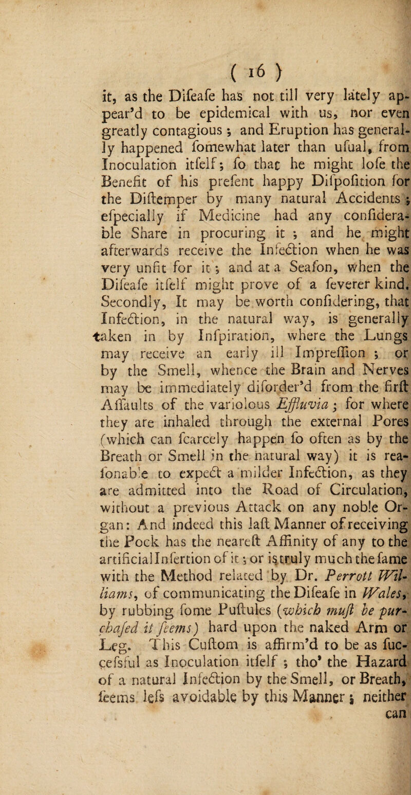 it, as the Difeafe has not till very lately ap¬ pear’d to be epidemical with us, nor even greatly contagious; and Eruption has general¬ ly happened fomewhat later than ufual, from Inoculation itfelf; fo that he might lofe the Benefit of his prefent happy Difpofition for the Diftemper by many natural Accidents ; efpecially if Medicine had any confidera- ble Share in procuring it ; and he might afterwards receive the Infection when he was very unfit for it *, and at a Seafon, when the Difeafe itfelf might prove of a feverer kind. Secondly, It may be worth confidering, that Infection, in the natural way, is generally taken in by Infpiration, where the Lungs may receive an early ill Impreffion ; or by the Smell, whence the Brain and Nerves may be immediately diforder’d from the firft Affaults of the variolous Effluvia; for where they are inhaled through the external Pores (which can fcarcely happen fo often as by the Breath or Smell in the natural way) it is rea- fonable to exped: a milder Infedion, as they are admitted into the Road of Circulation, without a previous Attack on any noble Or¬ gan: And indeed this lafl Manner of receiving the Pock has the neareft Affinity of any to the artificial Infertion of it ;or is truly much the fame with the Method related by Dr. Perrott Wil¬ liams, of communicating the Difeafe in Wales, by rubbing feme Puflules (which muft be pur- chafed it feems) hard upon the naked Arm or Leg. This Cuflom is affirm’d to be as fuc- cefsiul as Inoculation itfelf ; tho* the Hazard of a natural Infection by the Smell, or Breath, feems lefs avoidable by this Manner 5 neither