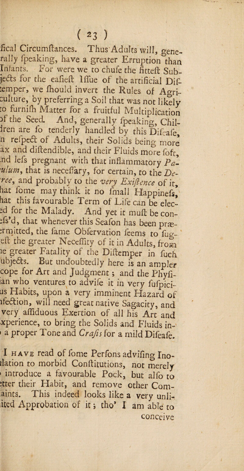 ( 2 3 ) fical Circumfiances. Thus Adults will, gene¬ rally fpeaking, have a greater Erruption than Infants. For were we to chufe the fitted: Sub¬ jects for the eafieft Iflue of the artificial Dif- :emper, we fiiould invert the Rules of Ao-ri- eukure, by preferring a Soil that was not likely to furnifh Matter for a fruitful Multiplication 3f the Seed And, generally fpeaking, Chil- Iren are fo tenderly handled by this Difeafe n refped of Adults, their Solids being more ax and diflendible, and their Fluids more fo ft, .nd lefs pregnant with that inflammatory Pa- 'ulum, that is necefiary, for certain, to the De- and probably to the very Exigence of it, bat feme may think it no final! Happinefs* bat this favourable Term of Life can be elec- zdfor the Malady. And yet it muft be con- Ts’d, that whenever this Seafon has been pne- irmitted, the fame Obfervation feems to fug- eft the greater Neceffity of it in Adults, from ie greater Fatality of the Diftemper in fuch ubjeCts. But undoubtedly here is an ampler cope for Art and Judgment; and the Phyfi- ian who ventures to advife it in very fufpici- us Habits, upon a very imminent Hazard of ife&ion, will need great native Sagacity, and very afllduous Exertion of all his Arc and xperience, to bring the Solids and Fluids in- • a proper Tone and Crafts for a mild Difeafe. I have read of fome Perfons advifing Ino- ilation to morbid Conftitutions, not merely » introduce a favourable Pock, but alfo to Jtter their Habit, and remove other Com- aints. This indeed looks like a very unlh ited Approbation of it * tho* I am able to conceive