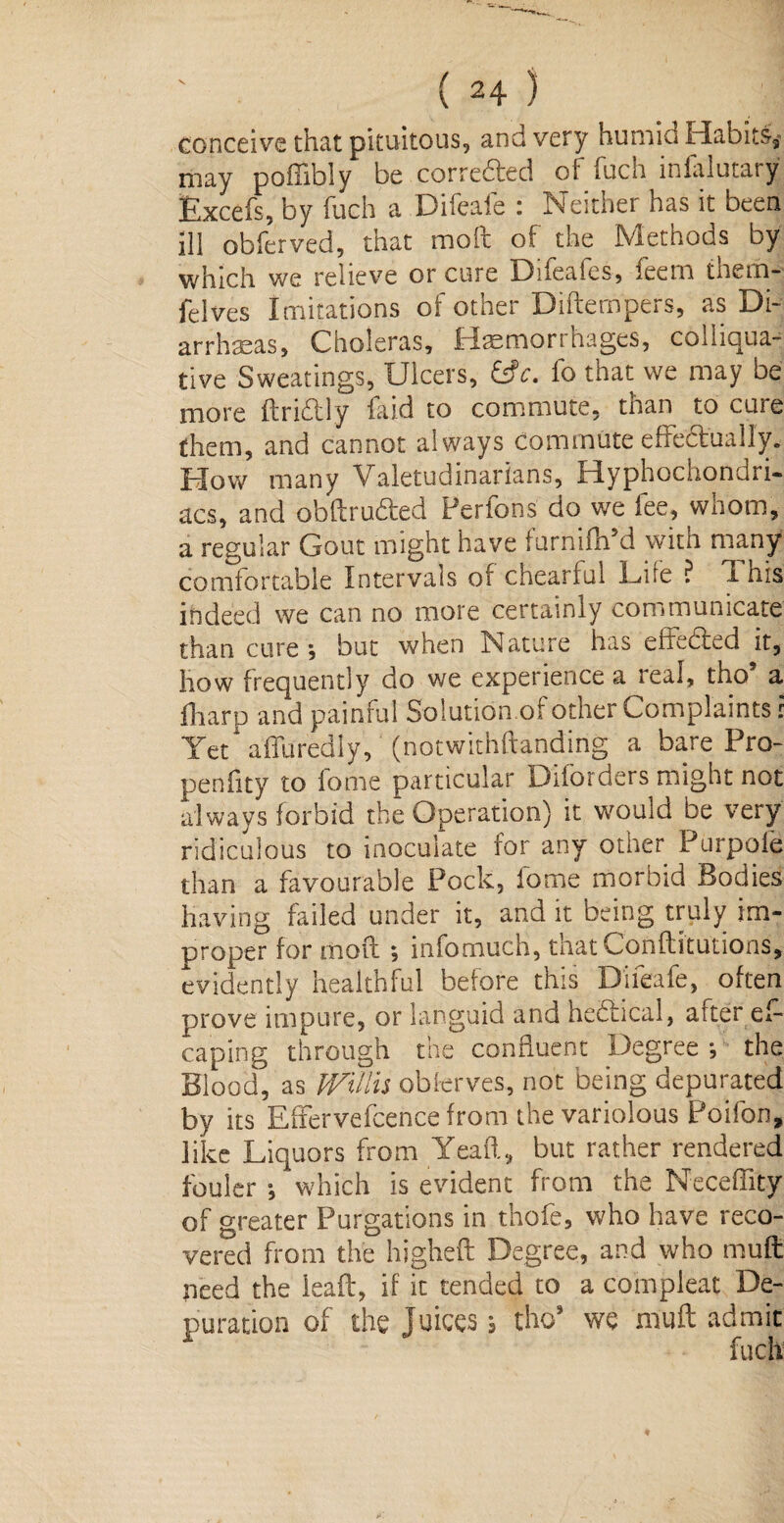 conceive that pituitous, and very humid Habits^ may poffibly be correfted of fuch infalutary Excefs, by fuch a Difeafe : Neither has it been ill obferved, that mod of the Methods by which we relieve or cure Difealcs, leem them-- felves Imitations of other Didempers, as Di¬ arrheas, Choleras, Hemorrhages, colliqua¬ tive Sweatings, Ulcers, &c. fo that we may be more ftridly laid to commute, than to cure them, and cannot always commute effectually. Flow many Valetudinarians, Hyphochondri- acs, and ohdrudfed Perfons do we lee, whom, a regular Gout might have furnifh’d with many comfortable Intervals of cheariul Fife ? i his indeed we can no more certainly communicate than cure , but when Nature has effected it, how frequently do we experience a real, tho* a fharp and painful Solution of other Complaints: Yet affuredly, (notwithftanding a bare Pro- penfity to lome particular Diforders might not always forbid the Operation) it would be very ridiculous to inoculate for any other Purpofe than a favourable Pock, lbme morbid Bodies having failed under it, and it being truly im¬ proper for mod ; infomuch, thatConditutions, evidently healthful before this Difeafe, often prove impure, or languid and hectical, alter es¬ caping through the confluent Degree *, the Blood, as Willis observes, not being depurated by its Effervefcence from the variolous Poifon, like Liquors from Yeaft, but rather rendered fouler ■, which is evident from the Neceflity of greater Purgations in thofe, who have reco¬ vered from the higheft Degree, and who mud need the lead, if it tended to a coin pleat De¬ puration of the juices j thos we mud admit fuch