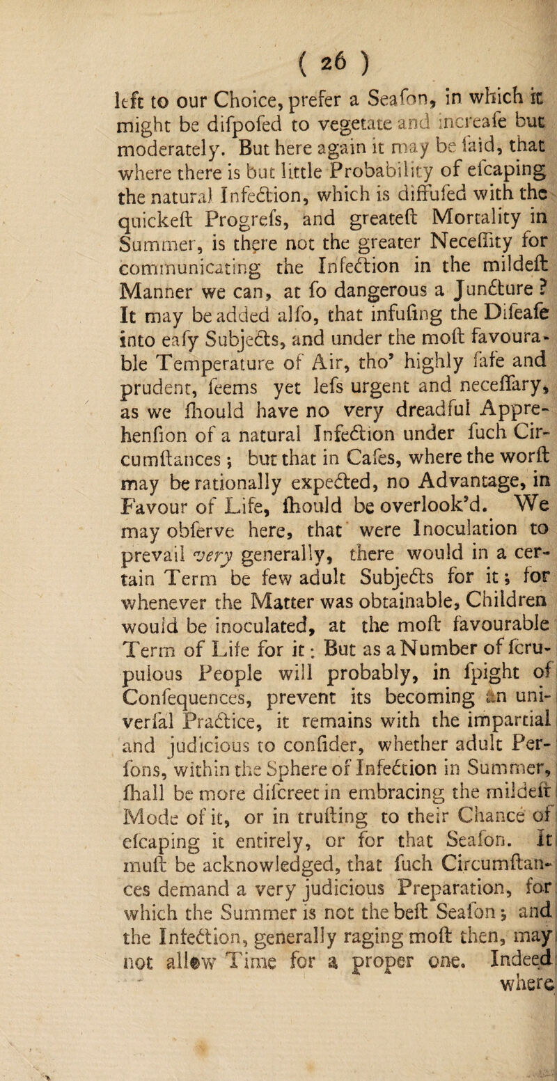left to our Choice, prefer a Seafon, in which k might be difpofed to vegetate and increale but moderately. But here again it may be laid, that where there is but little Probability of efcaping the natural infedion, which is diffufed with the quickeft Progrefs, and greateft Mortality in Summer, is th?re not the greater Necehity tor communicating the Infedion in the mildeft Manner we can, at fo dangerous a Jundure ? It may be added alfo, that infufmg the Difeafe into eafy Subjeds, and under the moft favoura¬ ble Temperature of Air, tho’ highly fafe and prudent, feems yet lefs urgent and neceftary, as we fhould have no very dreadful Appre- henfion of a natural Infedion under luch Cir- cumftances; but that in Cafes, where the worft may be rationally expeded, no Advantage, in Favour of Life, fhould be overlook’d. We may obferve here, that were Inoculation to prevail very generally, there would in a cer¬ tain Term be few adult Subjedls for it; for whenever the Matter was obtainable, Children would be inoculated, at the mod favourable Term of Life for it; But as a Number of feru- puious People will probably, in fpight of Confequences, prevent its becoming an uni- i verfal Pradice, it remains with the impartial and judicious to conhder, whether adult Per- fons, within the Sphere of Infedion in Summer, fhall be more difereetin embracing the mildeft i Mode of it, or in trufting to their Chance of efcaping it entirely, or for that Sealon. It muft be acknowledged, that fuch Ci.rcumftan- ces demand a very judicious Preparation, for which the Summer is not the belt Sealon*, and the Infedion, generally raging moft then, may not allew Time for a proper one. Indeed where