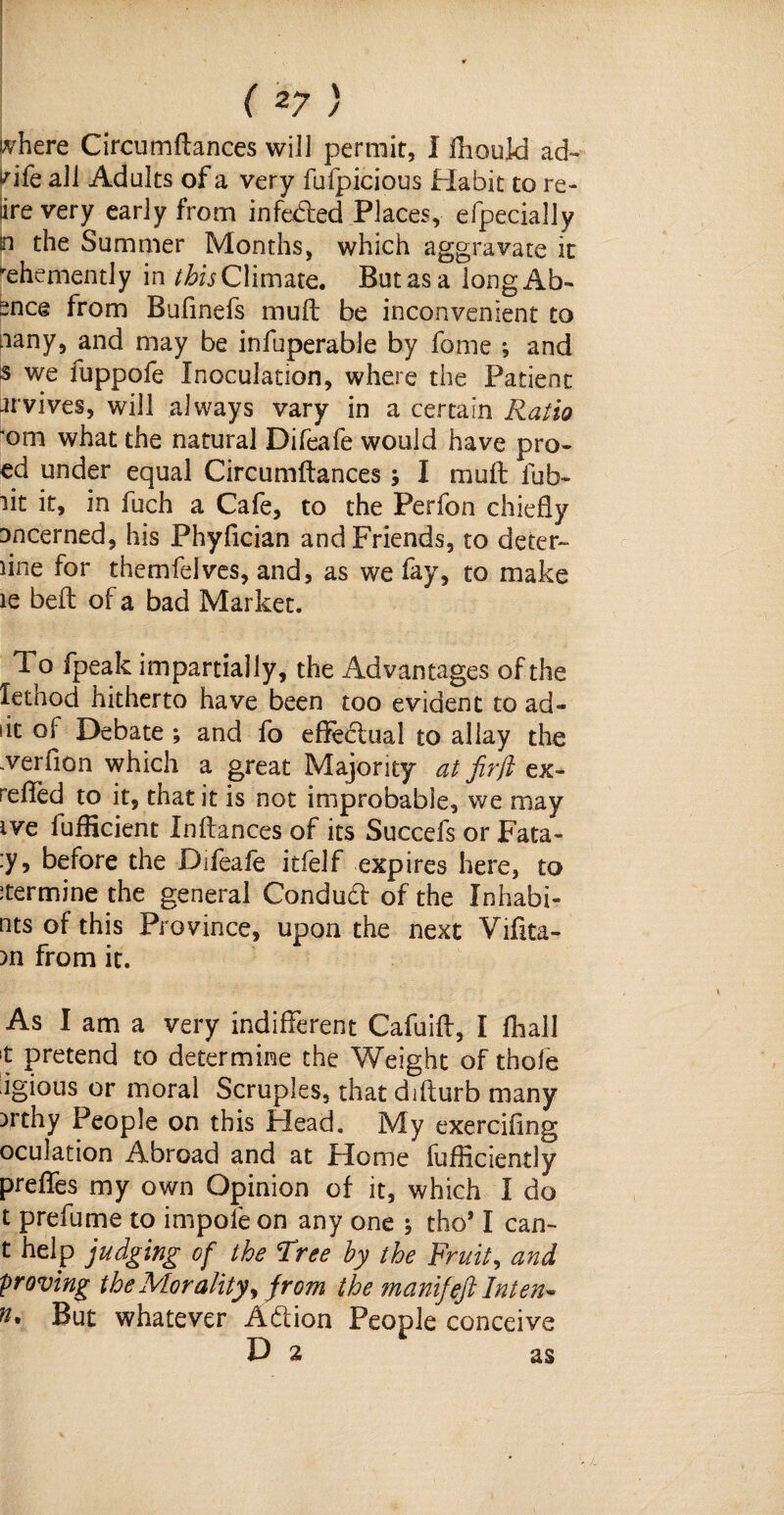inhere Circumflances will permit, I ihould ad~ fife all Adults of a very fufpicious Habit to re¬ de very early from infeded Places, efpecially n the Summer Months, which aggravate it Vehemently in this Climate. But as a longAb- snce from Bufinefs mult be inconvenient to nany, and may be infuperable by fome *, and s we fuppofe Inoculation, where the Patient jrvives, will always vary in a certain Ratio 'om what the natural Difeafe would have pro- ed under equal Circumftances I muff fub- lit it, in fuch a Cafe, to the Perfon chiefly Dncerned, his Phyfician and Friends, to deter¬ mine for themfelves, and, as we fay, to make is beft of a bad Market. To fpeak impartially, the Advantages of the lethod hitherto have been too evident to ad- sit of Debate ; and fo effectual to allay the .verfion which a great Majority at firft ex- refTed to it, that it is not improbable, we may ive fufHcient Inflances of its Succefs or Fata- :y, before the Difeafe itfelf expires here, to :termine the general Condud of the Inhabi- nts of this Province, upon the next Vifita- )n from it. As I am a very indifferent Cafuiff, I fhall 't pretend to determine the Weight of thole igious or moral Scruples, that difturb many )rthy People on this Head. My exercifing oculation Abroad and at Home fufficiently preffes my own Opinion of it, which I do t prefume to impofe on any one ; tho* I can- t help judging of the Tree by the Fruit, and proving the Morality^ from the manifeft Inten* ft* But whatever Adion People conceive Da as