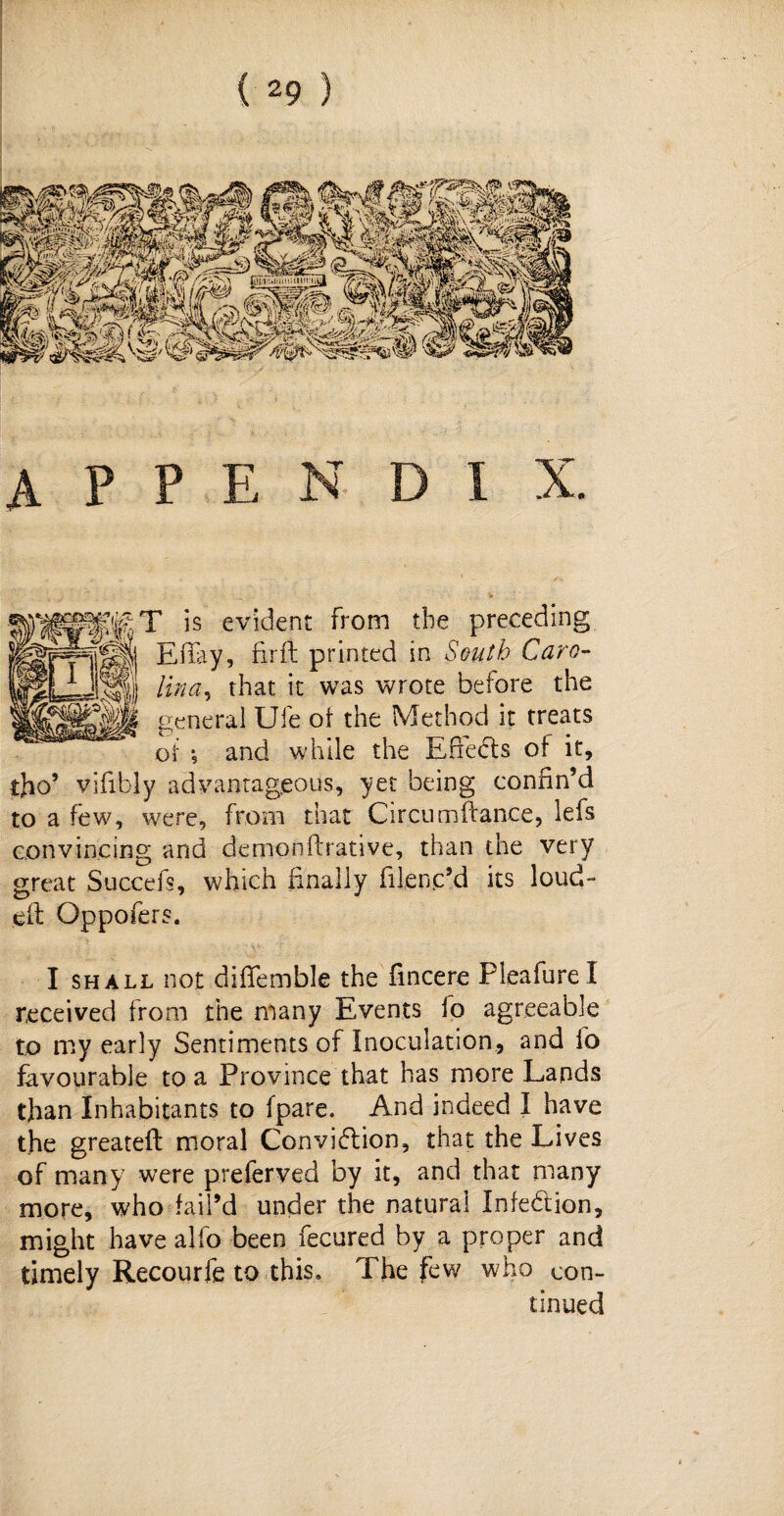 appendix. is evident From the preceding y-jj||J| EiTay, firft printed in South Caro- Iwoii that it was wrote before the general Ufe of the Method it treats and while the Eftedts of it. or tho’ vifibly advantageous, yet being confin’d to a few, were, from that Circumftance, lefs convincing and demonftrative, than the very great Succefs, which finally filenc’d its loud- eft Oppofers. I shall not diflemble the fincere Pleafurel received from the many Events fp agreeable to my early Sentiments of Inoculation, and fo favourable to a Province that has more Lands than Inhabitants to fpare. And indeed I have the greateft moral Conviflion, that the Lives of many were preferved by it, and that many more, who fail’d under the natural Infection, might have alio been fecured by a proper and timely Recourfe to this. The few who con¬ tinued
