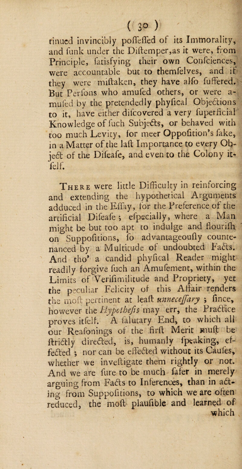 ( 3° ) ' 1 firmed invincibly po (Idled of its Imtnorality, and funk under the Diftemper,as it were, from Principle, fatisfying their own Confidences, were accountable but to themfelves, and if they were miftaken, they have alfo buffered. But Perfons who amufed others, or were a- mufed by the pretendedly phyfical Objedions to it, have either difcovered a very fuperficial Knowledge of fuch Subjeds, or behaved with too much Levity, for meer Oppohtion’s fake, in a Matter of the lait Importance to every Ob~ jed of the Difeafe, and even to the Colony n> felf. There were little Difficulty in reinforcing and extending the hypothetical Arguments adduced in the Effiy, for the Preference of the artificial Difeafe *, efpscially, where a Man might be but too apt to indulge and flourish, on Suppofitions, fo advantageoufly counte¬ nanced by a Multitude of undoubted Fads. And tho* a candid phyfical Reader might readily forgive fuch an Amufement, within the Limits of Verifimilitude and Propriety, yet the peculiar Felicity of this Affair renders the moil pertinent at leaft unnecejfary ; fince, however the Hypothefes may err, the Pradice proves itfelf. A falutary End, to which all our Reafonings of the .firft Merit muff be ftridly direded, is, humanly fpeaking, ef- feded *, nor can be effeded without its Caules, whether we inveftigate them rightly or not. And we are lure to be much fafer in merely arguing from Fads to Inferences, than in ad- ing from Suppofitions, to which we are often reduced, the moft plaufible and learned of which