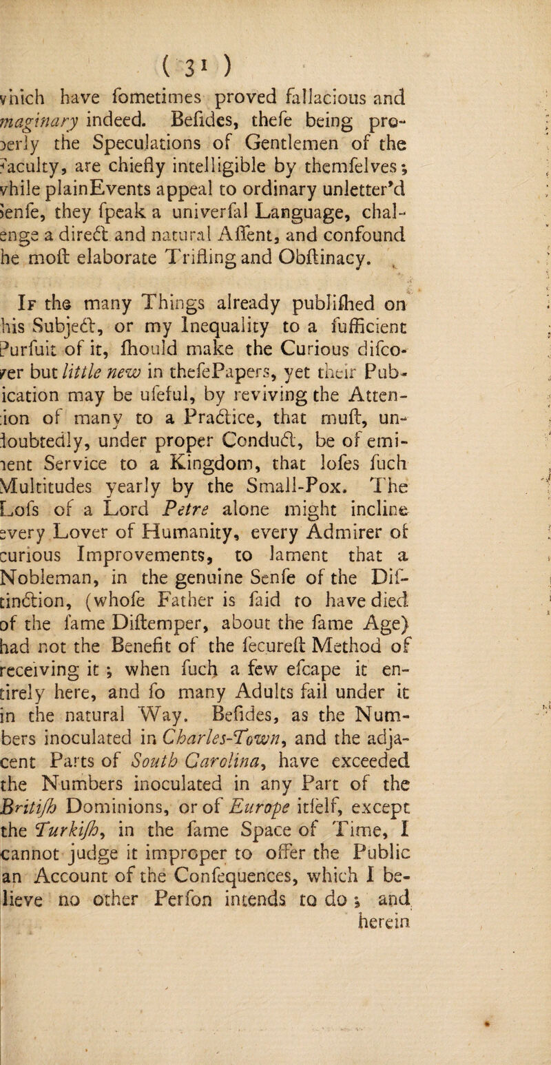 ( 3 1 ) vhich have fometimes proved fallacious and maginary indeed- Befides, thefe being pro¬ perly the Speculations of Gentlemen of the ^acuity, are chiefly intelligible by themfelves *, vhile plainEvents appeal to ordinary unletter’d senfe, they fpeak a univerlal Language, chal- enge a direct and natural Aflfent, and confound he molt elaborate Trifling and Obflinacy. If the many Things already published on his Subjed, or my Inequality to a fufficient Purfuit of it, fhould make the Curious difco- rer but little new in thefePapers, yet their Pub- ication may be ufeful, by reviving the Atten¬ tion of many to a Pradice, that rnuft, un¬ doubtedly, under proper Condud, be of emi¬ nent Service to a Kingdom, that lofes fuch Multitudes yearly by the Small-Pox- The Lofs of a Lord Petre alone might incline svery Lover of Humanity, every Admirer of curious Improvements, to lament that a Nobleman, in the genuine Senfe of the Dif- tindion, (whofe Father is faid to have died of the lame Diftemper, about the fame Age) had not the Benefit of the fecureft Method of receiving it ; when fuch a few efcape it en¬ tirely here, and fo many Adults fail under it in the natural Way. Befides, as the Num¬ bers inoculated in Charles-Town, and the adja¬ cent Parts of South Carolina, have exceeded the Numbers inoculated in any Part of the Brit ifb Dominions, or of Europe itlelf, except the Purkifh, in the fame Space of Time, I cannot judge it improper to offer the Public an Account of the Confequences, which I be¬ lieve no other Perfon intends to do j and herein
