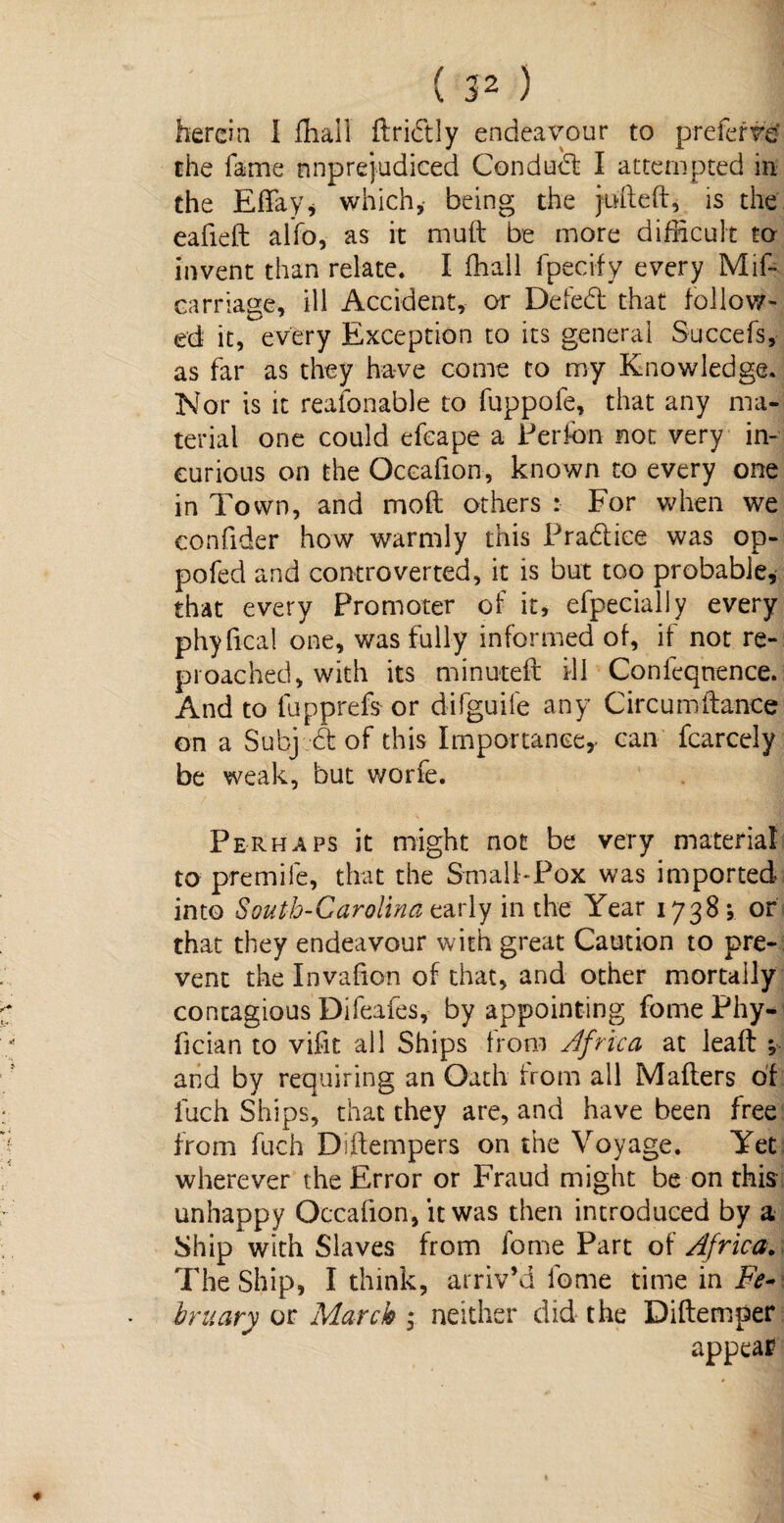 herein I fhail ftridly endeavour to prefer*# the fame unprejudiced Condud I attempted in the Effay, which,- being the juft eft, is the eafieft aifo, as it muft be more difficult ta invent than relate. I fhall fpecify every Mif- carriage, ill Accident, or Defed that follow¬ ed it, every Exception to its general Succefs, as far as they have come to my Knowledge. Nor is it reasonable to fuppofe, that any ma¬ terial one could efeape a Perfon not very in¬ curious on the Oceafion, known to every one in Town, and mod others For when we confider how warmly this Pradice was op- pofed and controverted, it is but too probable, that every Promoter of it, efpecially every phyfica! one, was fully informed of, if not re¬ proached, with its minuteft ill Conleqnence. And to lupprefs or difguife any Circumftance on a Subj d of this Importance,- can fcarcely be weak, but worfe. Perhaps it might not be very material to premife, that the Small-Pox was imported into §outh-Carotina carly in the Year 1738 ; or that they endeavour with great Caution to pre¬ vent the Invafion of that, and other mortaily contagious Difeafes, by appointing fome Phy- fician to vifit all Ships from Africa at leaf! j and by requiring an Oath from all Mailers of fuch Ships, that they are, and have been free from fuch Diftempers on the Voyage. Yet wherever the Error or Fraud might be on this unhappy Oceafion, it was then introduced by a Ship with Slaves from fome Part of Africa. The Ship, I think, arriv’d fome time in Fe-\ hr nary or March ; neither did the Diftemper appeal?