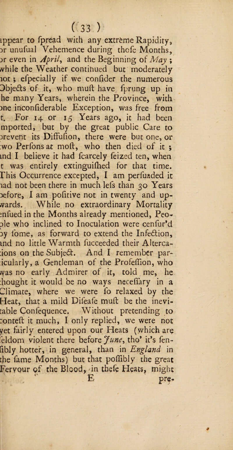 ippear to fpread with any extreme Rapidity, Dr unufual Vehemence during thofe Months, Dr even in April, and the Beginning of May ; while the Weather continued but moderately lot; efpecially if we confider the numerous 3bjeds of it, who muft have fprung up in he many Years, wherein the Province, with )ne inconfiderable Exception, was free from t. For 14 or 15 Years ago, it had been mported, but by the great public Care to irevent its Diffufion, there were but one, or ;wo Perfons at moft, who then died of it ; md I believe it had fcarcely feized ten, when t was entirely extinguifhed for that time, rhis Occurrence excepted, I am perfuaded it lad not been there in much lefs than 30 Years Defore, I am pofitive not in twenty and up¬ wards. While no extraordinary Mortality mfued in the Months already mentioned, Peo- Die who inclined to Inoculation were cenfur’d jy fome, as forward to extend the Infedtion, md no little Warmth fucceeded their Alterca- :ions on the Subject. And I remember par- icularly, a Gentleman of the Profeflion, who was no early Admirer of it, told me, he :hought it would be no ways necefiary in a Climate, where we were fo relaxed by the Heat, that a mild Difeafe muft be the inevi¬ table Confequence. Without pretending to :onteft it much, I only replied, we were not ^et fairly entered upon our Pleats (which ar$ eldom violent there before June, tho* ids fen- fibly hotter, in general, than in England in the fame Months) but that poflibly the great Fervour of the Bloody in chefe Heats, might E pre-