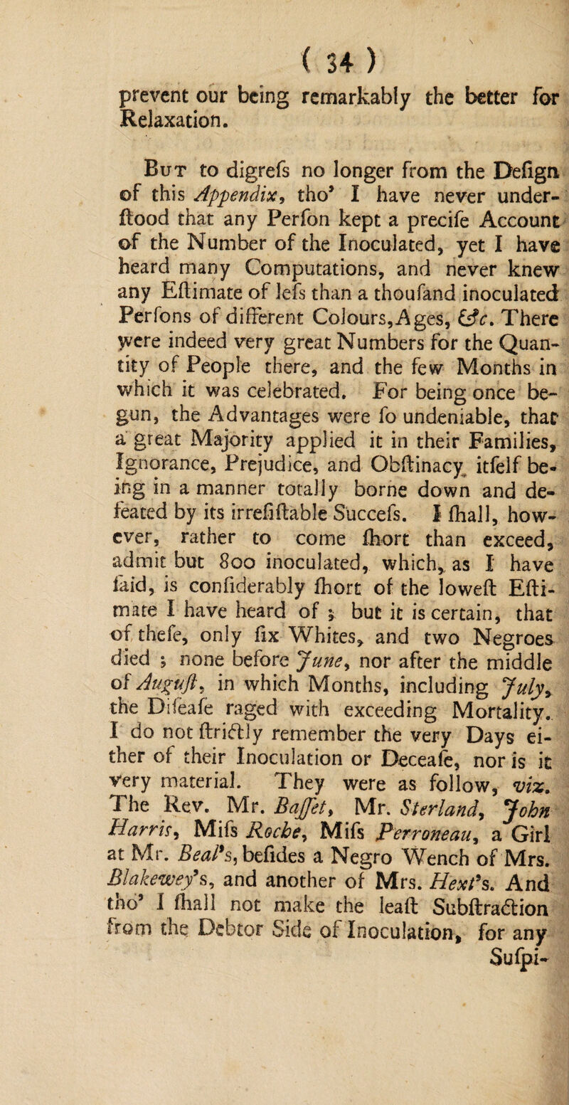 prevent our being remarkably the better for Relaxation. But to digrefs no longer from the Defign of this Appendix, tho* I have never under¬ flood that any Perfon kept a precife Account of the Number of the Inoculated, yet I have heard many Computations, and never knew any Eftimate of Jefs than a thoufand inoculated Perfons of different Colours,Ages, There ywe indeed very great Numbers for the Quan¬ tity of People there, and the few Months in which it was celebrated. For being once be¬ gun, the Advantages were fo undeniable, that a great Majority applied it in their Families, Ignorance, Prejudice, and Obflinacy itfelf be¬ ing in a manner totally borne down and de¬ feated by its irrefiflable Succefs. I fhall, how¬ ever, rather to come fhort than exceed, admit but 800 inoculated, which, as I have faid, is confiderably fhort of the lowed Efti- mate I have heard of $ but it is certain, that of thefe, only fix Whites, and two Negroes died ; none before June, nor after the middle of Auguft, in which Months, including July* the Difeafe raged with exceeding Mortality. I do not drift] y remember the very Days ei¬ ther of their Inoculation or Deceafe, nor is it very material. They were as follow, viz. The Rev. Mr. Baffht, Mr. Sterland, John Harris, Mifs Roche, Mifs Perroneau, a Girl at Mr. Beal’s^ befides a Negro Wench of Mrs. Blakewef s, and another of Mrs. Hex?s. And tno5 I fhall not make the lead Subdraftion irom the Debtor Side of Inoculation, for any Sufpi-