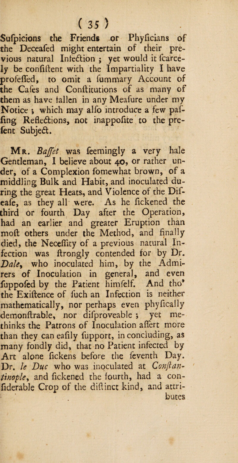 Sufpicions the Friends or Phyficians of the Deceafed might entertain of their pre¬ vious natural Infection ; yet would it fcarce- ly be confident with the Impartiality I have profefied, to omit a fummary Account of the Cafes and Confticutions of as many of them as have fallen in any Meafure under my Notice ; which may alfo introduce a few paf- ling Reflections, not inappofite to the pre- fen t SubjeCt. Mr. Bajfet was feemingly a very hale Gentleman, I believe about 40, or rather un¬ der, of a Complexion fomewhat brown, of a middling Bulk and Habit, and inoculated du¬ ring the great Heats, and Violence of the Dif- eafe, as they all were. As he fickened the third or fourth Day after the Operation, had an earlier and greater Eruption than mod others under the Method, and finally died, the Neceflity of a previous natural In¬ fection was ftrongly contended for by Dr. Dale, who inoculated him, by the Admi¬ rers of Inoculation in general, and even fuppofed by the Patient himfelf. And tho* the Exiftence of fuch an Infection is neither mathematically, nor perhaps even phyfically demonflrable, nor difproveable ; yet me- thinks the Patrons of Inoculation afiert more than they can eafily fupport, in concluding, as many fondly did, that no Patient infected by Art alone fickens before the feventh Day. Dr, le Due who was inoculated at Conftan- tinople, and fickened the fourth, had a con- fiderable Crop of the diflinct kind, and attri¬ butes