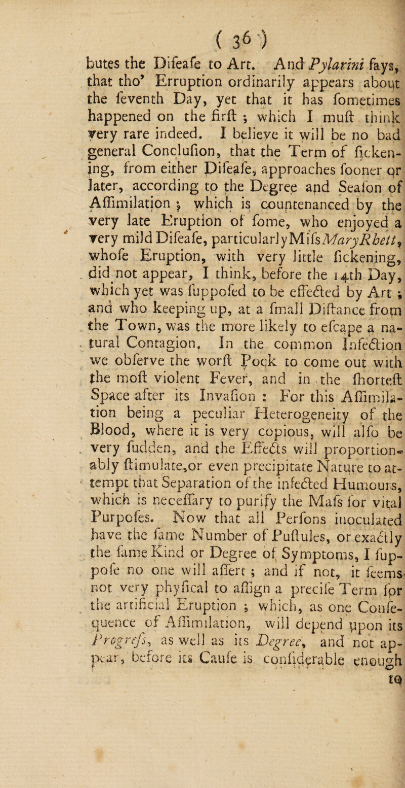 butes the Difeafe to Art. And Pyiawii fays, that tho5 Erruption ordinarily appears aboqt the feventh Day, yet that it has fometimes happened on the firft ; which I mud think very rare indeed. I believe it will be no bad general Conclufion, that the Term of ficken- jng, from either Difeafe, approaches fooner qr later, according to the Degree and Seafon of Affimilation \ which is countenanced by the very late Eruption of fome, who enjoyed a very mild Difeafe, particularlyMifsMzrji?to/, whofe Eiruption, with very little fickening, did. not appear, I think, before the 14th Day, which yet was fuppofed to be effe&ed by Art ; and who keeping up, at a fmall Diflance from the Town, was the more likely to efcape a na¬ tural Contagion. In the common Jnfedion we obferve the word Pock to come out with the mod violent Fever, and in the fhortefl Space after its Invafion : For this Affimila¬ tion being a peculiar Heterogeneity of the Blood, where it is very copious, will alfo be . very fudden, and the Effects will proportion^ ably flimulate,or even precipitate Nature to at¬ tempt that Separation of the iHeeled Humours, which is neceffary to purify the Mafs for vital Purpcies. Now that all Perfons inoculated have the fame Number of Puftules, or exactly the fame Kind or Degree of Symptoms, I fup- pofe no one will affert; and if not, it feems not very phyfical to affign a precife Term fpr the artificial Eruption ; which, as one Confe- quence of Affimilation, will depend ppon its progrej,i, as well as its Degree, and not ap¬ pear, bet ore its Caufe is conliderable enough