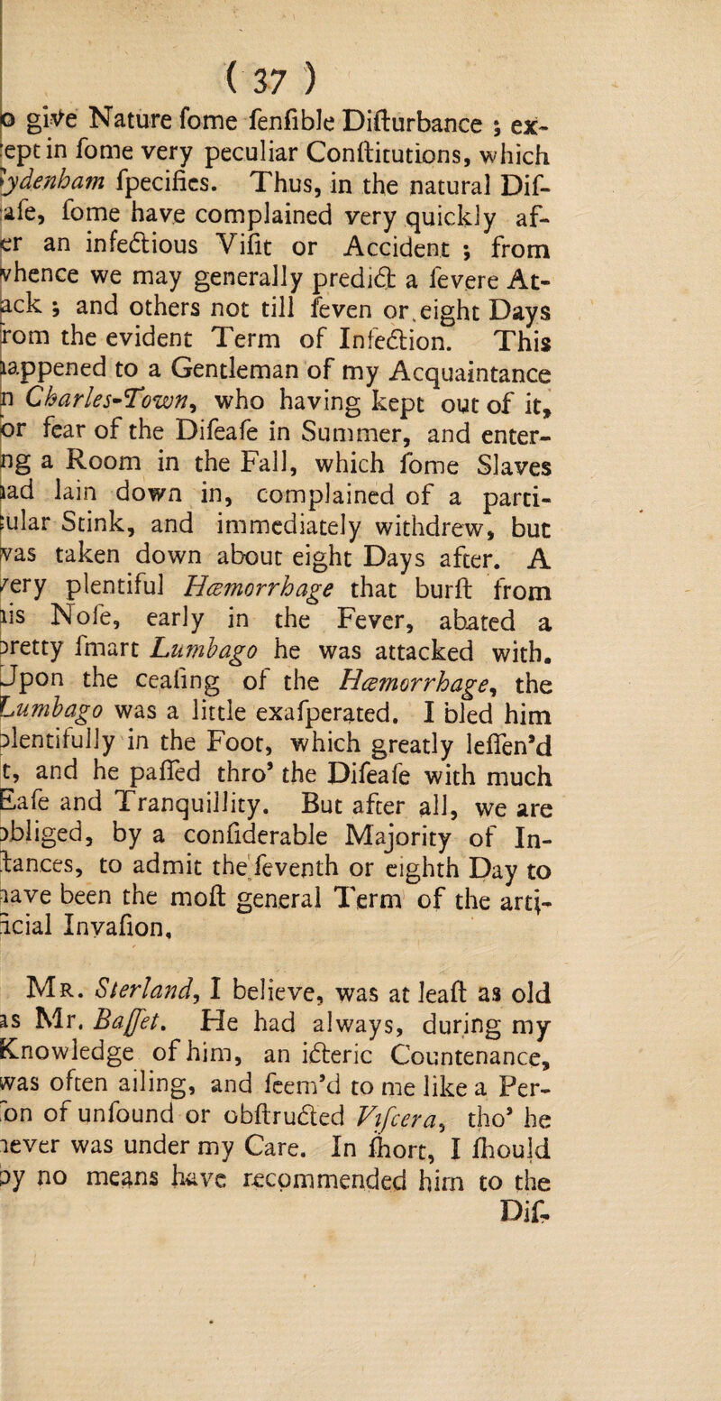 o gitfe Nature fome fenfible Difturbance \ ex¬ cept in fome very peculiar Constitutions, which lydenbam fpecifies. Thus, in the natural Dif- afe, fome have complained very quickly af- er an infe&ious Vilit or Accident ; from Whence we may generally predid a fevere At- ack ; and others not till feven or.eight Days rom the evident Term of Infection. This lappened to a Gentleman of my Acquaintance n Charlestown, who having kept out of it, or fear of the Difeafe in Summer, and enter- ng a Room in the Fall, which fome Slaves lad lain down in, complained of a parti¬ cular Stink, and immediately withdrew, but vas taken down about eight Days after. A /ery plentiful Hcemorrhage that burft from ns Nofe, early in the Fever, abated a pretty imart Lumbago he was attacked with. Jpon the cealing oi the Hcemorrhage, the Lumbago was a little exafperated. I bled him plentifully in the Foot, which greatly lelfen’d t, and he palled thro’ the Difeafe with much Eafe and Tranquillity. But after all, we are obliged, by a confiderable Majority of In¬ lances, to admit the feventh or eighth Day to aave been the molt general Term of the arti¬ ficial Invafion, Mr. Sterland, I believe, was at lead as old as Mr. Buffet. He had always, during my Knowledge of him, an idteric Countenance, was often ailing, and feem’d to me like a Per- on of unfound or obftruaed Vffcera, tho3 he lever was under my Care. In fliort, I fhould py no me^ns have recommended him to the Dif,