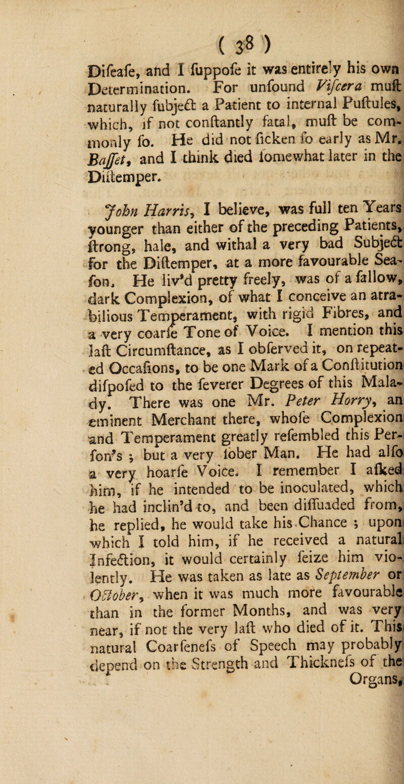 Difeafe, and I fuppofe it was entirely his own Determination. For unfound Vifcera muft naturally fubjeft a Patient to internal Puftules, which, if not conftantly fatal, muft be com¬ monly fo. He did not ficken fo early as Mr. Bajfet, and I think died iomewhat later in the Dutemper. ^ John Harris, I believe, was full ten Years younger than either of the preceding Patients, ftrong, hale, and withal a very bad Subject for the Diftemper, at a more favourable Sea^ fom He liv’d pretty freely, was of a fallow, dark Complexion, of what I conceive an atra¬ bilious Temperament, with rigid Fibres, and a very coarfe Tone of Voice. I mention this ]aft Circumftance, as I obferved it, on repeat¬ ed Occafions, to be one Mark of a Conftkution difpofed to the feverer Degrees of this Mala¬ dy f There was one Mr. Peter Horry, an eminent Merchant there, whofe Complexion and Temperament greatly refembled this Per- fon?s *, but a very lober Man. He had alfo a very hoarfe Voice. I remember I afked him, if he intended to be inoculated, which he had inclin’d to, and been diifuaded from, he replied, he would take his Chance ; upon which I told him, if he received a natural Jnfe&ion, it would certainly feize him vio¬ lently. He was taken as late as September or Oftober, when it was much more favourable than in the former Months, and was very near, if not the very laft who died of it. This natural Coarfenefs of Speech may probably depend on the Strength and Thicknefs of the Organs*