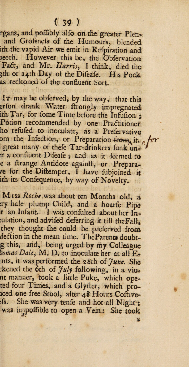 rgans, and poflibly alfo on the greater Plen- and Grofsnefs of the Humours, blended ith the vapid Air we emit in Respiration and 3eech. However this be, the Obfervation Fad, and Mr. Harris, I think, died the *th or 14th Day of the Difeafe. His Pock as reckoned of the confluent Sort. It may be obferved, by the way, that this erfon drank Water ftrongly impregnated ith Tar, for fome Time before the Infufion ; Potion recommended by one Praditioner ho refufed to inoculate, as a Prefervative om the Infedion, or Preparation it. ^ great many of thefe Tar-drinkers funk un- ;r a confluent Difeafe ; and as it leemed to e a ftrange Antidote againft, or Prepara- re for the Diftemper, I have fubjoined it ith its Confequence, by way of Novelty. Miss Roche was about ten Months old, a :ry hale plump Child, and a hoarfe Pipe r an Infant. I was confulted about her In¬ flation, and advifed deferring it till theFali* they thought fhe could be preferved from ifedion in the mean time. TheParenti doubt- g this, and, being urged by my Colleague homas Dale, M. D. to inoculate her at all E- mts, it was performed the 28th of June. She :kened the 6th of July following, in a vio* nt manner, took a little Puke, which ope- ted four Times, and a Glyfter, which pro- iced one free Stool, after 48 Hours Coftive- ifs. She was very tenfe and hot all Night'* was impoflible to open a Vein: She took