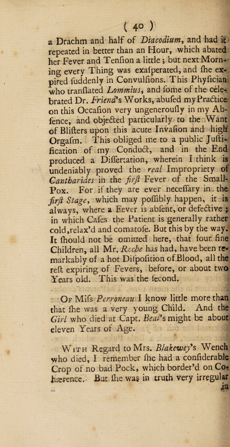 ( 4° ) a Drachm and half of Biacodium, and had it repeated in better than an Hour, which abated her Fever and Tenfion a little ; but next Morn¬ ing every Thing was exalperated, and fhe ex¬ pired fuddenly in Convulfions. This Phyfician who tranflated Lommius* and fome of the cele¬ brated Dr. Friend’s Works, abufed my Practice on this Occafion very ungeneroufly in my Ab- fence, and obje&ed particularly to the Want of Bliflers upon this acute Invafion and high Orgafm. This obliged me to a public Jufti- fication of my Condudt, and in the End produced a Differtation, wherein I think is undeniably proved the real Impropriety of Cantbarides in the firft Fever of the Smalh Pox. For if they are ever neceffary in the firft Stage, which may poffibly happen, it is always, where a Fever is abfent, or defective ; in which Cafes the Patient is generally rather cold,relax’d and comatofe. But this by the way. It fhould not be omitted here, that four fine Children, all Mr. Roche has had, have been re¬ markably of a hot Difpofition of Blood, all the reft expiring of Fevers, before, or about two Years old. This was'the fecond. Of Mifs Perroneau I know little more than that fhe was a very young Child. And the Girl who died at Capt. Beal’s might be about eleven Years of Age. | With Regard to Mrs. Blakewefs Wench who died, I remember fhe had a confiderable Crop of no bad Pock, which border’d on Co* hsercnce. But fhe was in truth very irregular