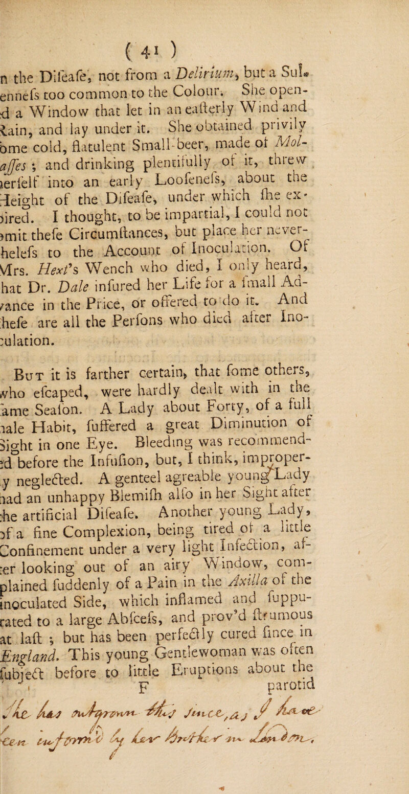 n the Dilcttfhj not from n. IDclimi^ out n Suf® ennefs too common to the Colour. She open- d a Window that let in aneafierly Wind and lain, and lay under it. She obtained privily bme cold, flatulent Small-beer, made of Mol- ajfes ; and drinking plentifully or it, threw xerlelt into an early Loofenels, about thu height of the Difeafe, under which fhe ex¬ pired. I thought, to be impartial, I couIg not. >mit thefe Circumltances, but place her never- helefs to the Account ot Inoculation. Oi VIrs. Hex?s Wench who died, I only heard, hat Dr. Bale infured her Life for a imall Ad¬ vance in the Price, or offered to do it. And hefe are all the Perfons who died alter Ino- tulation. But it is farther certain, that feme others, »vho efcaped, were hardly dealt with in the ame Sealon. A Lady about Forty, of a full iale Habit, fuffered a great Diminution of Mo-ht in one Eye. Bleeding was recommend- id before the Infuflon, but, I think, improper- y neglected. A genteel agreable young Lady nad an unhappy Biemifh alio in her Sight alter :he artificial Dileafe. Anothei young Lady, ff'a fine Complexion, being tired oi a little Confinement under a very light Inlection, af- -er looking out of an airy Window, com¬ plained fuddenly of a Pain in tne Axilla oi the inoculated Side, which infiamea and ampu¬ tated to a large Abfcefs, and proved ftrumous at laft ; but has been perfeftly cured fince m England. This young Gentlewoman was oiten fubjea before to little Eruptions about the ' h p parotid / Cen t-i*. An X