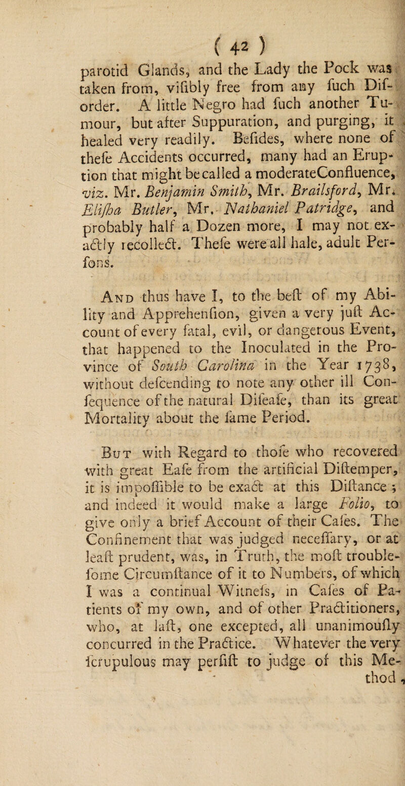 parotid Glands, and the Lady the Pock was taken from, vifibiy free from any fuch Dif- order. A little Negro had fuch another Tu¬ mour, but after Suppuration, and purging, it healed very readily. Befides, where none of thefe Accidents occurred, many had an Erup¬ tion that might be called a moderateConfluence, viz. Mr. Benjamin Smithy Mr. Brailsford, Mr* Eli/ha Butler, Mr.- Nathaniel Patridge, and probably half a Dozen more, I may not ex¬ actly recoiled. Thefe were all hale, adult Per¬ forms. And thus have I, to the befl of my Abi¬ lity and Apprehenfion, given a very juft Ac¬ count of every fatal, evil, or dangerous Event, that happened to the Inoculated in the Pro¬ vince of South Carolina in the Year 1738, without defcending to note any other ill Con- fequence of the natural Difeafe, than its great Mortality about the fame Period. But with Regard to thole who recovered with great Eafe from the artificial Diftemper, it is impoffible to be exact at this Diftance ; and indeed it would make a large Folio, to give only a brief Account of their Cafes. The Confinement that was judged neceffary, or at leaf! prudent, was, in Truth, the moft trouble- fome Circumitance of it to Numbers, of which I was a continual Witnefs, in Cafes of Pa¬ tients of my own, and of other Praditioners, who, at Jail, one excepted, all unanimoufiy concurred in the Pradice. Whatever the very fcrupulous may perfift to judge of this Me¬ thod