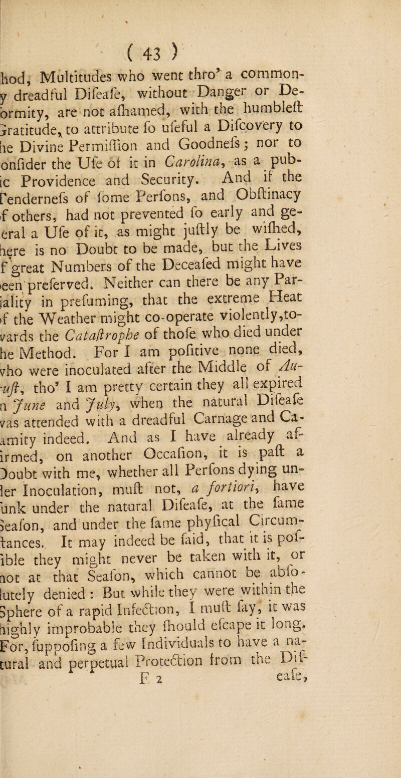 hod, Multitudes who went thro’ a common- y dreadful Difeafe, without Danger or De- brmity, are not afhamed, with the humbled: jratitude, to attribute fo ufeful a Difcovery to lie Divine Permiffion and Goodnefs; nor to onfider the Ule of it in Carolina, as a. pub¬ ic Providence and Security. And if the Pendernefs of fome Perfons, and Obflinacy ,f others, had not prevented fo early and ge- eral a Ufe of it, as might juftly be wifhed, fiere is no Doubt to be made, but the Lives f great Numbers of the Deceafed might have >een preferved. Neither can there be any Par- jality in prefuming, that the extieme Heat >f the Weather might co-operate violently,to¬ wards the Calaflrophe of thofe who died under he Method. For I am pofitive none died, vho were inoculated after the Middle of Au- 'uft, tho’ I am pretty certain they all expired n June and July, when the natural Difeafe vas attended with a dreadful Carnage and Ca- amity indeed. And as I have already af~ irmed, on another Occafion, ^ it is pad a Doubt with me, whether all Perions dying un- ler Inoculation, mult not, a fortiori, have unk under the natural Difeafe, at the fame feafon, and under the fame phylical Cucum- lances. It may indeed be laid, that it is poi- ible they might never be taken with it, or not at that Seaion, which cannot oe^ abfo - lately denied : But while they we?e witnin the Sphere of a rapid Infedhon, I mult lay, it was highly improbable they fhould elcape it long. For, fuppoling a few Individuals to have a na¬ tural and perpetual Protedtion from tne D’u~ F 2 cafe.