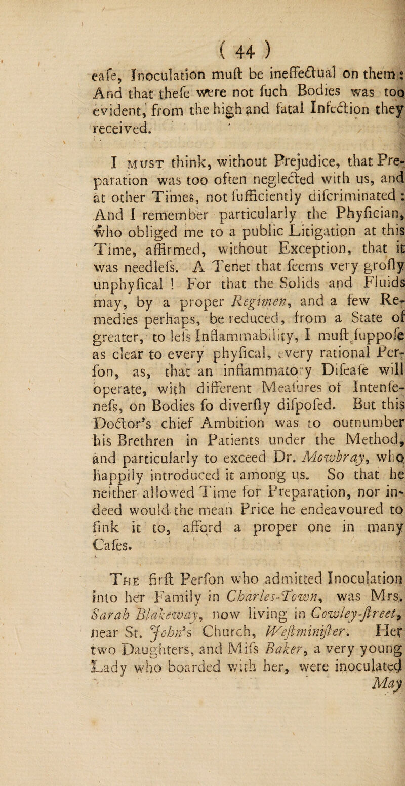 eafe, Inoculation mult be ineffectual on them,* And that thefe were not fuch Bodies was too evident, from the high ^nd fatal Infection they received. I must think, without Prejudice, that Pre¬ paration was too often neglected with us, and at other Times, not fufficiently diferiminated : And I remember particularly the Phyfician, iviro obliged me to a public Litigation at this Time, affirmed, without Exception, that it was needlefs. A Tenet that feerns very grofly unphyfical ! For that the Solids and T iuids may, by a proper Regimen, and a few Re¬ medies perhaps, be reduced, from a State of greater, to lets Inflammability, I muft fuppofe as clear to every phyfical, every rational Per- fon, as, that an inflammatory Difeafe will operate, with different Meaiures of Intenfe- nefs, on Bodies fo diverfly dilpofed. But this Dodtor’s chief Ambition was to outnumber his Brethren in Patients under the Method, and particularly to exceed Dr. Mowbray^ who. happily introduced it among us. So that he neither allowed Time for Preparation, nor in¬ deed would the mean Price he endeavoured to fink it to, afford a proper one in many Cafes. The fir ft Perfon who admitted Inoculation into her Family in Charles-Town, was Mrs, Sarah Blakewaynow living in Cowley-ftreet9 near Sr. John's Church, fVefiminijfer. Her two Daughters, and Mils Baker, a very young Lady who boarded with her, were inoculated
