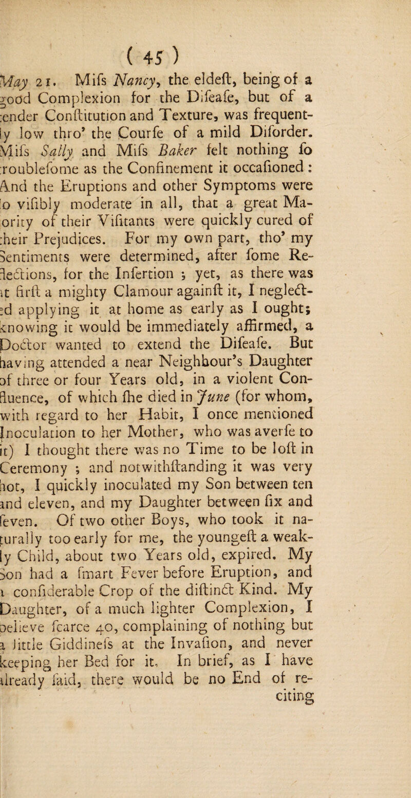 May 21. Mifs Nancy, the elded, being of a ^ood Complexion for the Difeafe, but of a :ender Conftitution and Texture, was frequent¬ ly low thro’ the Courfe of a mild Diforder. Vlifs Sally and Mifs Baker felt nothing fo roublelome as the Confinement it occafioned: Ynd the Eruptions and other Symptoms were !o vifibly moderate in all, that a great Ma- ority of their Vifitants w^ere quickly cured of their Prejudices. For my own part, tho’ my Sentiments were determined, after fome Re- iebtions, for the Infertion , yet, as there was it firfl a mighty Clamour againd it, I negleft- ?d applying it at home as early as I ought; snowing it would be immediately affirmed, a Doctor wanted to extend the Difeafe. But having attended a near Neighbour’s Daughter uf three or four Years old, in a violent Con¬ fluence, of which die died in June (for whom, with regard to her Habit, I once mentioned Inoculation to her Mother, who was averfe to it) I thought there was no Time to be loft in Ceremony ; and notwithdanding it was very hot, I quickly inoculated my Son between ten and eleven, and my Daughter between fix and Seven. Of two other Boys, who took it na¬ turally too early for me, the younged a weak¬ ly Child, about two Years old, expired. My Son had a (mart Fever before Eruption, and i confiderable Crop of the didindl Kind. My Daughter, of a much lighter Complexion, X oelieve fcarce 40, complaining of nothing but a little Giddinefs at the Invafion, and never keeping her Bed for it. In brief, as I have ilready laid, there would be no End of re¬ citing