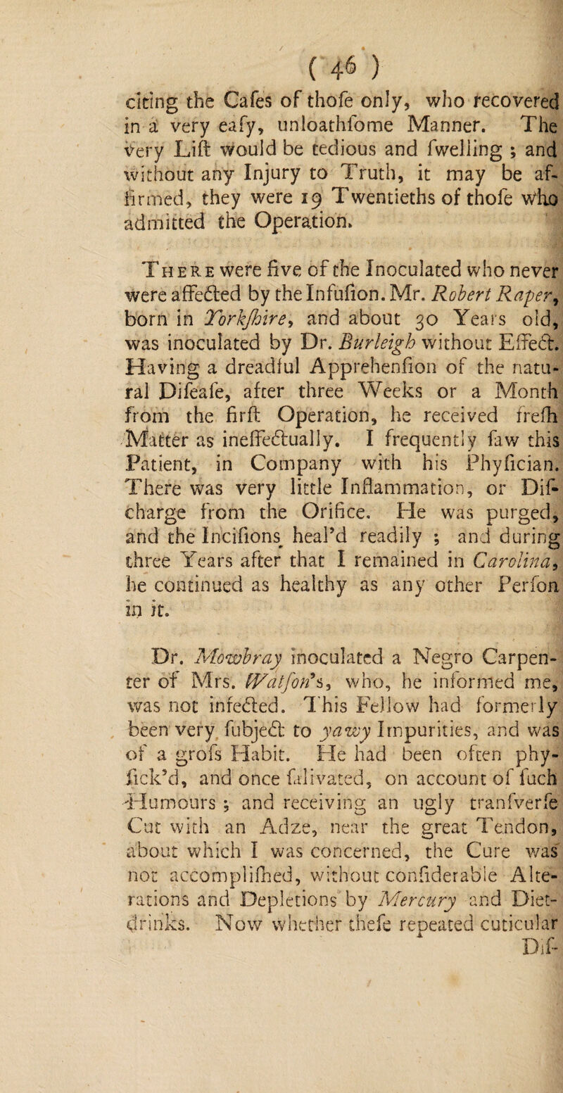 / ( 4^ ) citing the Cafes of thofe only, who recovered in a very eafy, unloathfome Manner. The Very Lift would be tedious and fweliing ; and without any Injury to Truth, it may be af¬ firmed, they were 19 Twentieths of thofe who admitted the Operation. | There were five of the Inoculated who never were affeded by the Infufion. Mr. Robert Raper, born in Torkjhire, and about 30 Years old, was inoculated by Dr. Burleigh without Effed. Having a dreadful Apprehenfion of the natu¬ ral Difeafe, after three Weeks or a Month from the firft Operation, he received frefh Matter as ineftedually. I frequently faw this Patient, in Company with his Phyfician. There was very little Inflammation, or Dif- charge from the Orifice. He was purged, and the Incifions^ heal’d readily ; and during three Years after that I remained in Carolina, he continued as healthy as any other Perfon in it. Dr. Mowbray inoculated a Negro Carpen¬ ter of Mrs. tVatfon'^s who, he informed me, was not inreded. This Fellow had formerly been very fubjed to yawy Impurities, and was of a grofs Habit. He had been often phy- lick’d, and once falivated, on account of fuch Humours ; and receiving an ugly tranfverfe Cut with an Adze, near the great Tendon, about which I was concerned, the Cure was not accofnplifhed, without confiderabie Alte¬ rations and Depletions by Mercury and Diet- drinks. Now whether thefe repeated cuticular Dif-