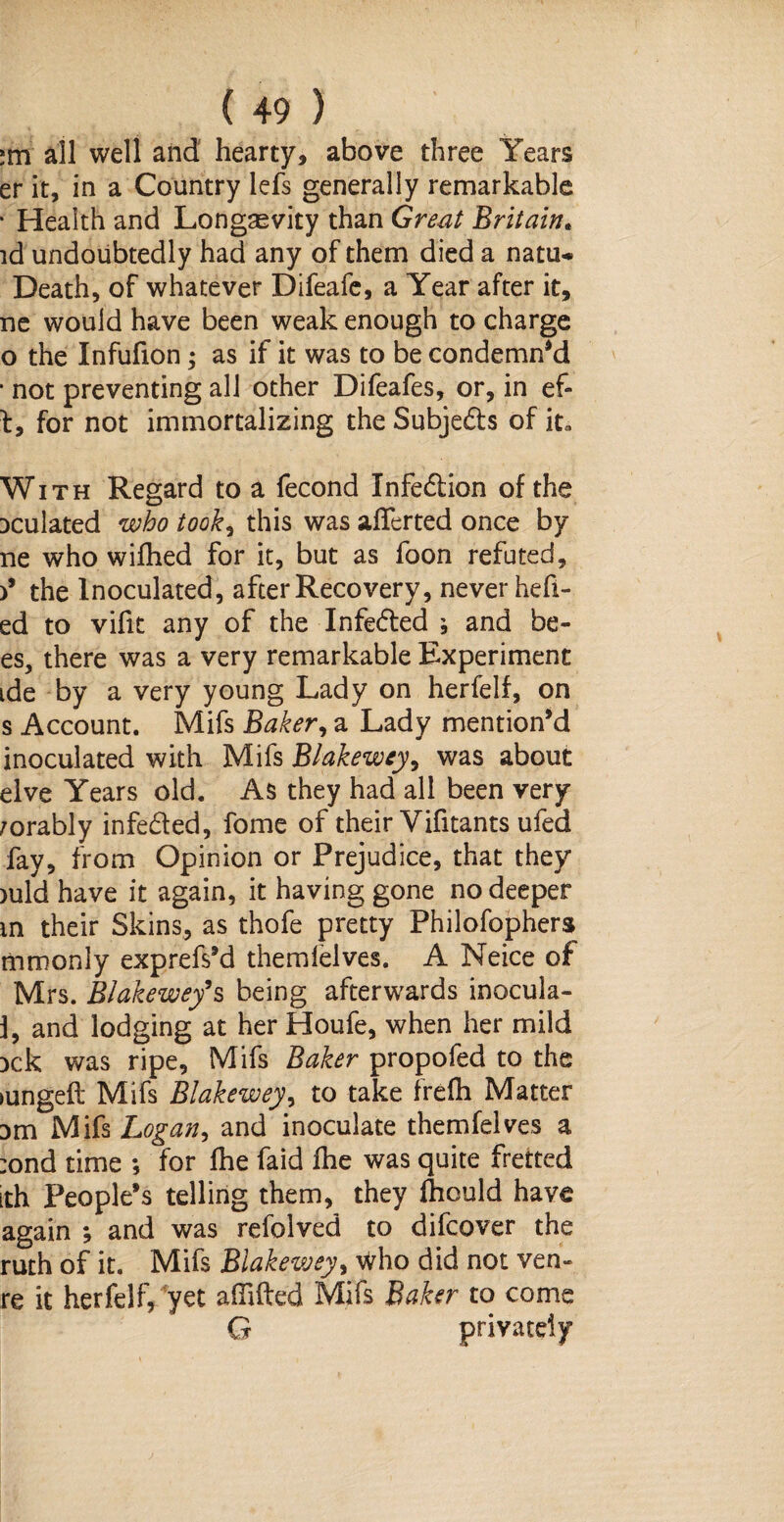 :m all well and hearty, above three Years er it, in a Country lefs generally remarkable • Health and Longevity than Great Britain. id undoubtedly had any of them died a natu* Death, of whatever Difeafe, a Year after it, ne would have been weak enough to charge o the Infufion; as if it was to be condemn'd • not preventing all other Difeafes, or, in ef- t, for not immortalizing the Subje&s of it. With Regard to a fecond Infe&ion of the Dculated who took, this was aliened once by ne who wilhed for it, but as foon refuted, )’ the Inoculated, after Recovery, never hefi- ed to vifit any of the Infe&ed ; and be¬ es, there was a very remarkable Experiment ide by a very young Lady on herfelf, on s Account. Mifs Baker, a Lady mention'd inoculated with Mifs Blakewey, was about elve Years old. As they had all been very /orably infedted, fome of their Vifitants ufed fay, from Opinion or Prejudice, that they >uld have it again, it having gone no deeper m their Skins, as thofe pretty Philofophers mrnonly exprefs’d themlelves. A Neice of Mrs. Blakewey9s being afterwards inocula- 1, and lodging at her Houfe, when her mild :>ck was ripe, Mifs Baker propofed to the >ungelt Mifs Blakewey, to take frelh Matter Dm Mifs Logan, and inoculate themfelves a :ond time ; for Ihe faid Ihe was quite fretted ith People’s telling them, they Ihould have again ; and was refolved to difcover the ruth of it. Mifs Blakewey, Who did not ven- re it herfelf, yet adifted Mifs Baker to come Q privately