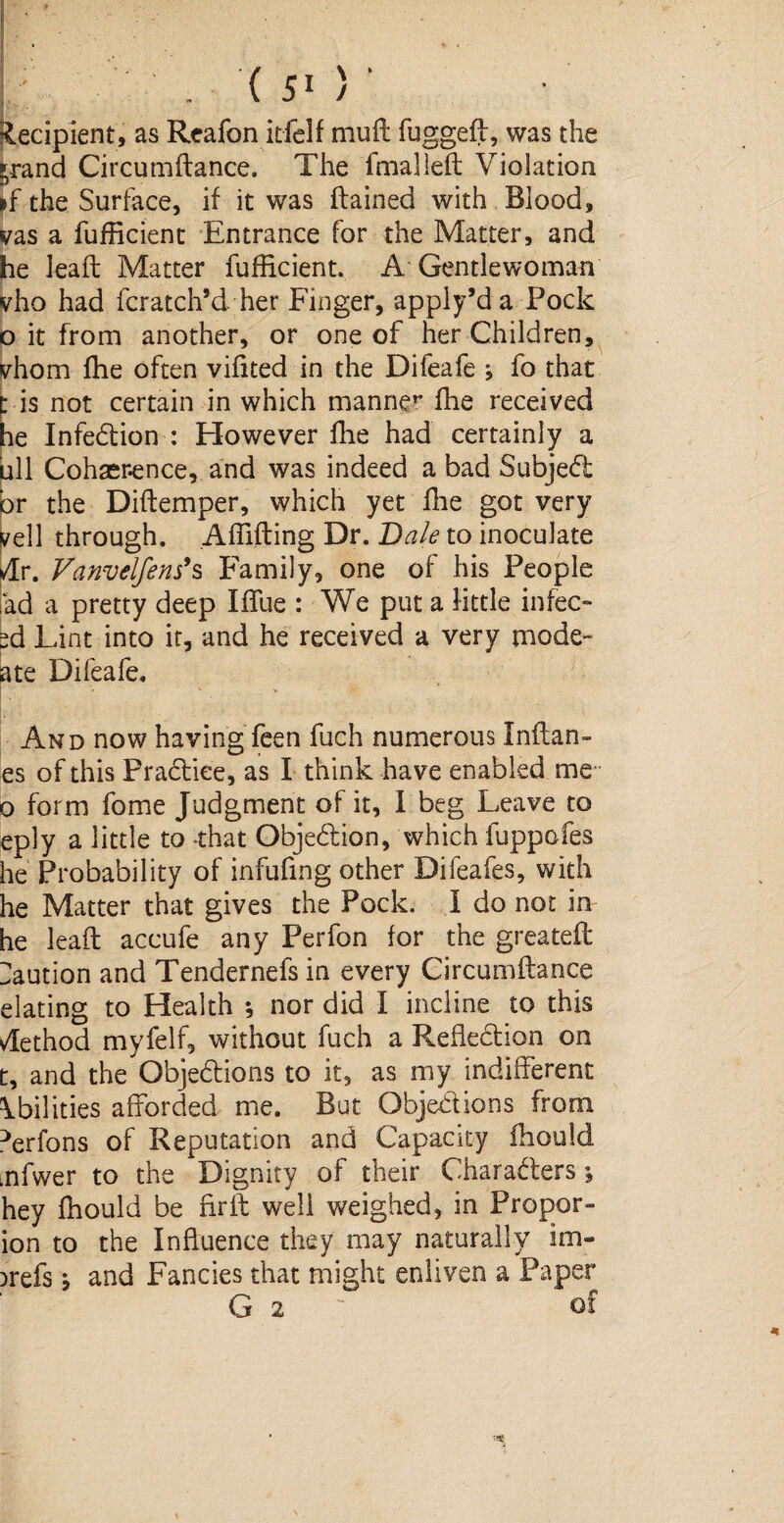 ( ) Recipient, as Reafon itfelf muft fuggeft, was the ^rand Circumftance. The fmalleft Violation »f the Surface, if it was ftained with Blood, vas a fufhcient Entrance for the Matter, and he leaft Matter fufhcient. A Gentlewoman vho had fcratch’d her Finger, apply’d a Pock o it from another, or one of her Children, vhom fhe often vihted in the Difeafe ; fo that t is not certain in which manner fhe received he InfeCtion : However fhe had certainly a ull Coherence, and was indeed a bad Subject or the Diftemper, which yet fhe got very veil through. Afhfting Dr. Dale to inoculate *dr. Vanvelfens*s Family, one of his People fad a pretty deep Iffue : We put a little infec- ed Lint into it, and he received a very mode- ate Difeafe. And now having feen fuch numerous Inflam¬ es of this PraCliee, as I think have enabled me o form fome Judgment of it, I beg Leave to eply a little to that Objection, which fuppofes he Probability of infufmg other Difeafes, with he Matter that gives the Pock. I do not in he leaft accufe any Perfon for the greateft Caution and Tendernefs in every Circumftance elating to Health *, nor did I incline to this Method myfelf, without fuch a Reflection on t, and the Objections to it, as my indifferent Abilities afforded me. But Objections from ^erfons of Reputation and Capacity fhould mfwer to the Dignity of their Characters; hey fhould be fir ft well weighed, in Proper- ion to the Influence they may naturally im- jrefs b and Fancies that might enliven a Paper