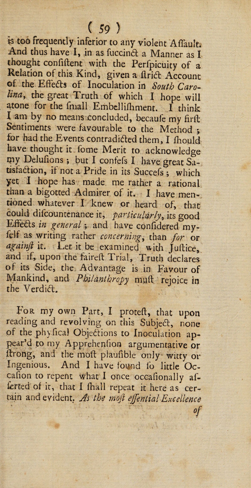 is too frequently inferior to any violent AiTault. And thus have I, irt as fuccind a Manner as I thought confident with the Perfpicuity of a Relation of this Kind, given a Arid Account of the Effeds of Inoculation in South Caro¬ lina, the great Truth of which I hope will atone for the filial 1 Embellifhment. I think I am by no means concluded, becaufe my find Sentiments were favourable to the Method ; for had the Events contradided them, I fiiould have thought it fome Merit to acknowledge my Delufions; but I confefs I have great Sa^ tisfadion, if not a Pride in its Succefs ; which yet I hope has made me rather a rational than a bigotted Admirer of it. I have men¬ tioned whatever I knew or heard of, that could difcountenance it, particularly, its good Effeds in general; and have confidered my- felf as writing rather concerning, than for or againfi it. Let it be examined with Judice, and if, upon the faired Trial, Truth declares of its Side, the Advantage is in Favour of Mankind, and Philanthropy mud rejoice in the Verdid. For my own Part, I proteft, that upon reading and revolving on this Subjed, none of the phyfical Objedions to Inoculation ap* pear’d to my Apprehenfion argumentative or drong, and the mod plaufible only witty or Ingenious. And I have found fo little Oc- cafion to repent what I once occafionally af¬ fected of it, that I fhali repeat it here as cer¬ tain and evident. As the moft ejfential Excellence of