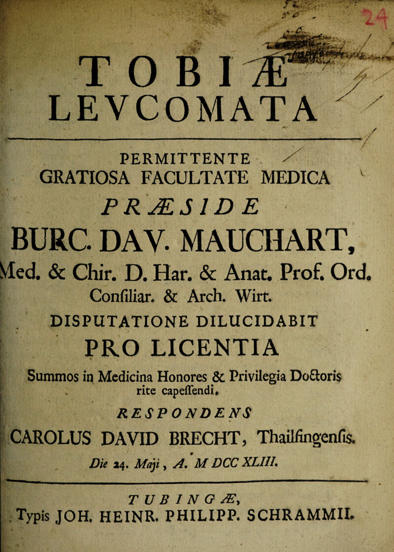 PERMITTENTE / GRATIOSA FACULTATE MEDICA v PRJES1DE BURC. DAV. MAUCHART, Med. & Chir. D. Har. & Anat. Prof. Ord. Confiliar. & Arch. Wirt. DISPUTATIONE DILUCIDABIT PRO LICENTIA Summos in Medicina Honores & Privilegia Do&oris rite capeffendi, ijT ' ' ' | 1 RESPONDENS CAROLUS DAVID BRECHT, Thailfingenfis. Die a4. Maji, A. ’M DCC XLI1L T U B I N O A?, Typis JOH. HEINR. PHILIPP. SCHRAMMII.