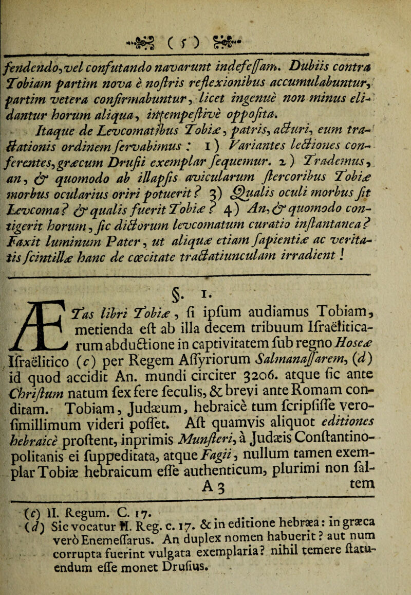 •#5? ( f ) Sffr*__ fendcndo5 confutando navarunt indefejfam. Dubiis contra \Tobiam partim nova e noflris reflexionibus accumulabuntury fartim vetera confirmabuntur, ingenue non minus eli- dantur horum aliqua, irttempeflive oppofita. Itaque de Levcomatjbus Tobix^ patris, a&uri, eum tra- Stationis ordinem fervabimus ,* i ) Variantes leBiones con¬ ferentes^ gr^ecum Drufii exemplar fequemur. 2) 'Trademus v quomodo ab illapfis avicularum flere oribus Tobi<e morbus ocularius oriri potuerit? 3) fffualis oculi ?norbus fit Levcoma ? & qualis fuerit Tobice ? 4 ) quo?nodo con¬ tigerit horum ?fic diBorum leve ornatum curatio inflantanea? Fax it luminum Pater, z/f aliquae etiam fapienti<e ac verita¬ tis fcintillde hanc de ccecitate traBatiunculam irradient! §• r- 7T? 'Tobite, fi ipfum audiamus Tobiam, 'rH metienda eft ab illa decem tribuum Ifraelitica- J X_/ rum abdu&ione in captivitatem fub regno Hose<e Ifraelitico (c) per Regem Aflyriorum Salmanafarem, (d) id quod accidit An. mundi circiter 3206. atque fic ante Chriftum natum fex fere feculis, & brevi ante Romam con¬ ditam. Tobiam, Judasum, hebraice tum fcripfifle vero- fimillimum videri polfet. Aft quamvis aliquot editiones hebraice proflent, inprimis Munjleri, a Judsis Conftantino- politanis ei fuppeditata, atque Fagi i, nullum tamen exem¬ plar Tob is hebraicum efle authenticum, plurimi non fal- I . A3 tem (c) II. Regum. C. 17. .... , , . (.d) Sic vocatur M. Reg. c. 17« &in editione hebrsea: in graca vero Enemeffarus. An duplex nomen habuerit ? aut num corrupta fuerint vulgata exemplaria? nihil temere ltatu- endum efle monet Drufius.