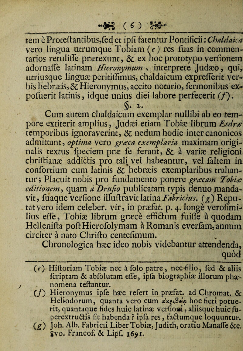 -8*'? ( O H*- __ tem eProteftantibus,fed et ipfi fatentur Pontificii: Chaldaica vero lingua utrumque Tobiam (e) res fuas in commen¬ tarios retulifle praetexunt, 8c ex hocprototypo verfionem adornafle lati nam Hieronymum , interprete Judaeo, qui, utriusque linguae peritiffimus, chaldaicum expreflerit ver¬ bis hebraeis, &c Hieronymus, accito notario, Termonibus ex- pofuerit latinis, idque unius diei labore perfecerit (/). §. i. Cum autem chaldaicum exemplar nullibi ab eo tem¬ pore extiterit amplius, Judaei etiam Tobiae librum Esdr<e temporibus ignoraverint, & nedum hodie inter canonicos admittant, optima vero gr.eca exemplaria maximam origi¬ nalis textus fpeciem prae fe ferant, & a variae religioni chriftianae addicitis pro tali vel habeantur, vel ialtem in confortium cum latinis & hebraeis exemplaribus trahan¬ tur ; Placuit nobis pro fundamento ponere grxcam Tobix editionem, quam a Drufio publicatam typis denuo manda¬ vit, fuaque verfione illuftravit latina Fabricius, (g) Repu¬ tat vero idem celeber, vir, in praefat. p. 4. longe verofimi- lius efie, Tobiae librum graece effidum fuifle a quodam Hellenifta poftHierofolymam a Romanis everfam, annum circiter a nato Chrifto centefimum. Chronologica haec ideo nobis videbantur attendenda, qudd (e) Hiftoriam Tobiae nec a folo patre, nec filio, led & aliis fcriptam & abfolutam effe, ipfa biographiae illorum phae- nomena teftantur. (/) Hieronymus ipfe haec refert in praefat. ad Chromat. & Heliodorum, quanta vero cum dx^Sdx hoc fieri potue¬ rit, quantaque fides huic latina: verfio»i, aliisque huic fu- perextru&is fit habenda ? ipfa res, fa&umque loquuntur. (g) Joh. Alb. Fabricii Liber Tobiae, J udidi, oratio Manaffe &c. gvo. Francof. & Lipf. 1691.