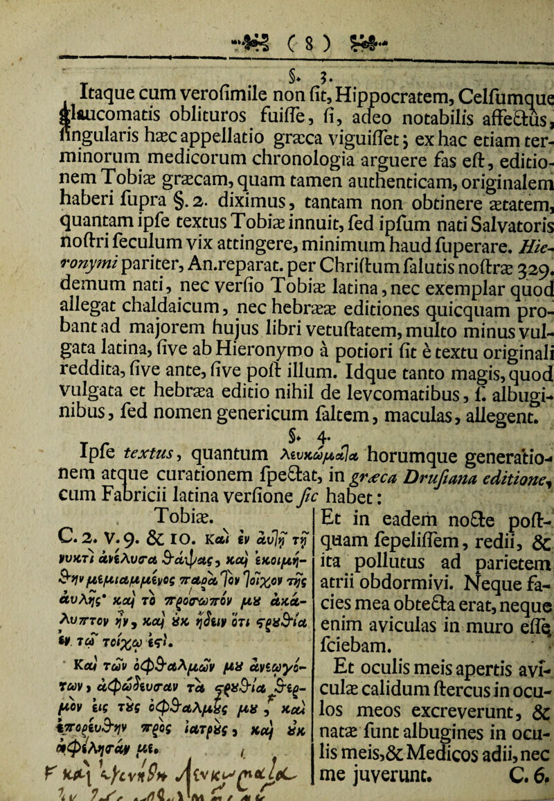 §* ?. Itaque cum verofimile non fit, Hippocratem, Celfumque glaucomatis oblituros fuifle, fi, adeo notabilis affectus, nngularis hxc appellatio granea viguiflet; ex hac etiam ter¬ minorum medicorum chronologia arguere fas eft, editio¬ nem Tobis gracam, quam tamen authenticam, originalem haberi fupra §.2. diximus, tantam non obtinere astatem, quantam ipfe textus Tobia; innuit, fed ipfum nati Salvatoris noftri feculum vix attingere, minimum haud fuperare. Hie¬ ronymi pariter, An.reparat. per Chriflum falutis noftra 329. demum nati, nec verfio Tobis latina,nec exemplar quod allegat chaldaicum, nec hebraa editiones quicquam pro¬ bant ad majorem hujus libri vetuftatem, multo minus vul¬ gata latina, five ab Hieronymo a podori fit e textu originali reddita, five ante, five poft illum. Idque tanto magis, quod vulgata et hebraea editio nihil de leveomatibus, f. albugi¬ nibus, fed nomen genericum faltem, maculas, allegent. T - 5. 4- Ipfe textas, quantum vKUftalat, horumque generatio¬ nem atque curationem fpe&at, in graca Druftana editione, cum Fabricii latina verfione fic habet: Tobias. ^ I Et in eadem no£te poft- C. 2. v.9. & 10. Kec) iv &vly ry quam fepeliflem, redii, 8c rvuTi iftAvs-a 9-aipas, na) exoiftij- ita pollutus ad parietem &>li>7ret0a,'fht CLV\l]g* JCOLj TO 7rg0m07T0lt /IX UXU- Auzrrov Wj xcq xx ijiay ojt <Zf>x&ta *¥ 7CA TOtXCO Kcci TGOV oQ&Cth/LlGdV /ix uviwyo- rav 1 uQwhvrctv ru cfpSrla fiov itg TXg oQ&u\fxxg fix * xou facgiySyv irpog turpis, Kuj ix mtpifojruy 4we. , F \fivnQ* Mvias/netlfCr \ t/ i* e m f Lr atrii obdormivi. Neque fa¬ cies mea obtecta erat, neque enim aviculas in muro efle (ciebam. Et oculis meis apertis avl- culte calidum ftercus in ocu¬ los meos excreverunt, & nata; funt albugines in ocu¬ lis meis,& Medicos adii, nec me juverunt. C. 6.