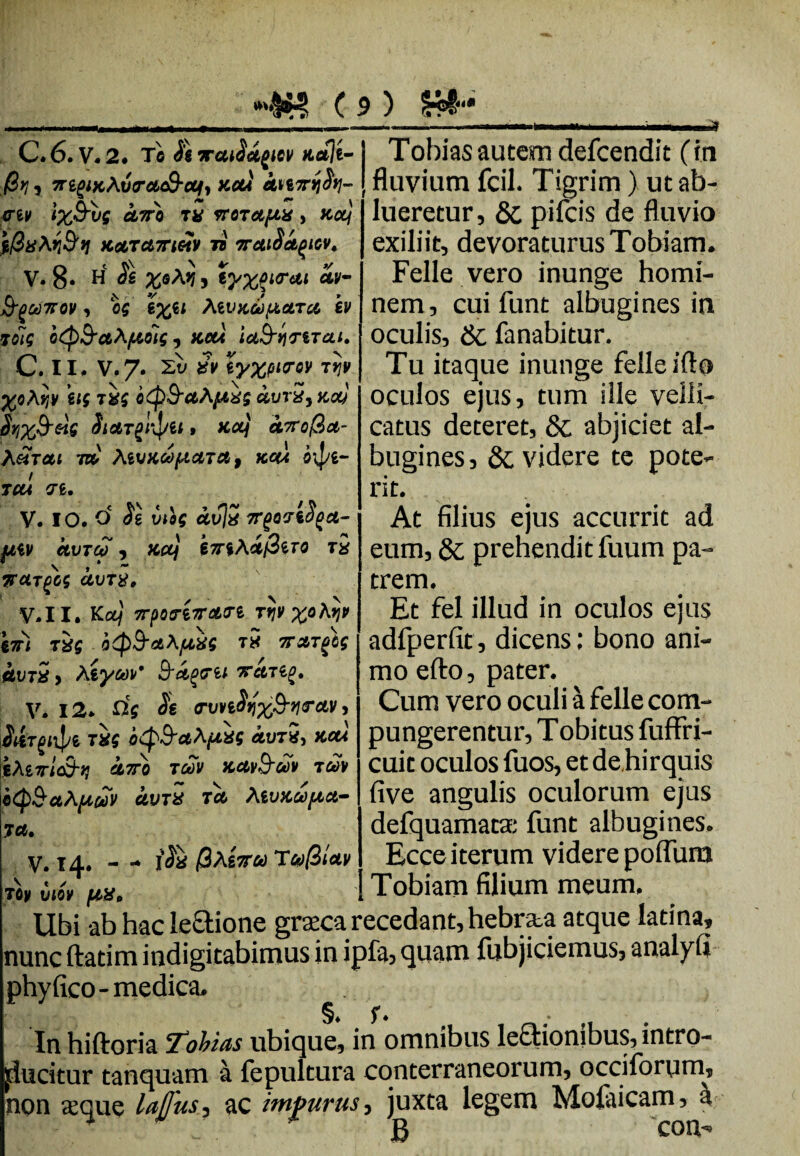 .ii iiii . .1 -i..■ ■ ■ ii —^q C. 6. v. 2. Te /e TraMpc* n*lt-1 Tobias autem defeendit (in /Si? j 7rigixAv<rct&ctt, xofi knirtih-| fluvium fcil. Tigrim ) ut ab- ertv ixBvs uvo ru vroTctfiH, nofi lueretur, & oifeis de fluvio i/3uAr',9'>i KetTct7rittV ii erctioei^tev. V. 8* H xeA*! , ty%fiirui &gGt)7F0V , 05 ’i%il teVKUfiCtTCl ev Tolg otp&cttyiois, kcu ia&qriTai. C. II. V.7. Zt> Sv iyxpio-QV tijv ^oAijy ug otp&aA/uxs aurS, ko) $yj%&e}g itargiipei» xctj ctvrof&ot- A£tcu 7» tevxdpictTa, tccu o\pi- TCti 71. V. IO. d Js mog <*vV 7T(07%S^et- fJtiV CtVTCO , KCtf k7TiA£i3tTQ T# TTUTgGS CtVT$, V.II. K0Lf 7rpotTt7ratTi rrjv x° 67H T is 0<p9-*AftM t5 7TXTgbs &vt2 y Aiywv' Brfyrii 7rem^. V. 12. avvtSqxfrqrctv y S&Tgn^i TXS Oip&aA/uxs *ut5, kcu lAirlS-iJ GL7T0 TMV K*)I&UV TtoV 0<Q$ctAp&V CLVTX Tot Aivxcopict- 7 ct. v. 14. - - i$X /QAeVfid T^/S/oty t / lueretur, & pifeis de fluvio exiliit, devoraturus Tobiam. Felle vero inunge homi¬ nem, cui funt albugines in oculis, & fanabitur. Tu itaque inunge felle ifto oculos ejus, tum ille velli¬ catus deteret, 8c abjiciet al¬ bugines, 6c videre te pote¬ rit. At filius ejus accurrit ad eum, & prehendit fuum pa¬ trem. Et fel illud in oculos ejus adfperfit, dicens: bono ani¬ mo efto, pater. Cum vero oculi a felle com¬ pungerentur, Tobitus fuffri- cuit oculos fuos, et de,hirquis five angulis oculorum ejus defquamata: funt albugines. Ecce iterum videre polfura I Tobiam filium meum. Oy viov [AX, Ubi ab hacleUione grseca recedant, hebnta atque latina, lunc ftatim indigitabimus in ipfa, quam fubjiciemus, analyll Dhyfico-medica. §♦ f. . In hiftoria Tobias ubique, in omnibus leftionibus, intro- lucitur tanquam a fepultura conterraneorum, occiforyim, ion asque lajjus, ac impurus, juxta legem Mofaicam, h