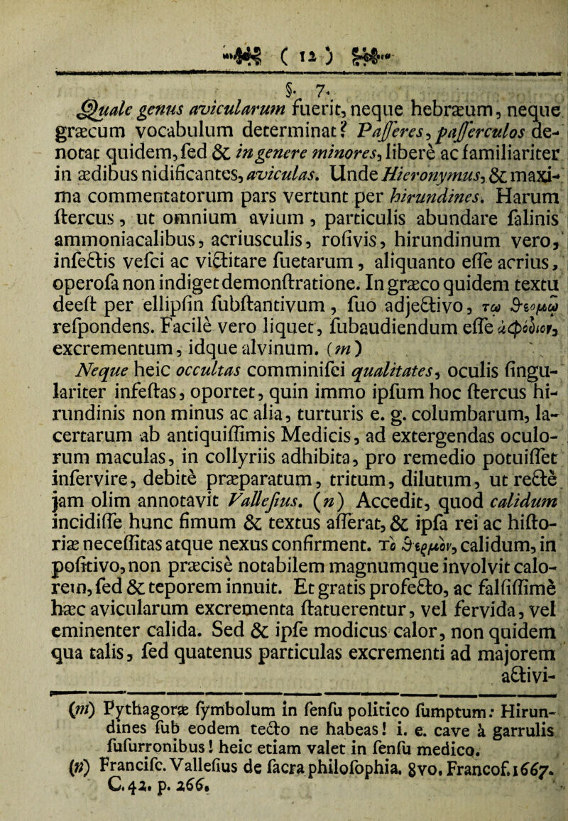 OO ; §.7. 6)uale genus avicularum fuerit, neque hebraum, neque graecum vocabulum determinat? Pafferes, pajjerculos de¬ notat quidem, fed &, in genere minores, libere ac familiariter in 'ecdibus nidificantes, aviculas. Unde Hieronymus, & maxi¬ ma commentatorum pars vertunt per hirundines. Harum ftercus, ut omnium avium, particulis abundare falinis ammoniacalibus, acriusculis, rofivis, hirundinum vero, infectis vefci ac victitare fuetarum, aliquanto efle acrius, 1 operofa non indiget demonftratione. In graco quidem textu deeft per ellipfin fubftantivum, fuo adjedtivo, t« 9-t«uv refpondens. Facile vero liquet , fubaudiendum efle iiQihoty excrementum, idquealvinum, (m) Neque heic occultas comminifei qualitates, oculis fingu- lariter infertas, oportet, quin immo ipfum hoc ftercus hi¬ rundinis non minus ac alia, turturis e. g. columbarum, la¬ certarum ab antiquiflimis Medicis, ad extergendas oculo¬ rum maculas, in collyriis adhibita, pro remedio potuiflet infervire, debite praeparatum, tritum, dilutum, ut recte jam olim annotavit Vallefws. (») Accedit, quod calidum incidifle hunc fimum & textus afferat, & ipfa rei ac hifto- riae neceflitas atque nexus confirment, xa Aequor, calidum, in pofttivo,non prxcise notabilem magnumque involvit calo¬ rem, fed & teporem innuit. Et gratis profefto, ac falfiflime haec avicularum excrementa ftatuerentur, vel fervida, vel eminenter calida. Sed & ipfe modicus calor, non quidem qua talis, fed quatenus particulas excrementi ad majorem afrtivi- (»j) Pythagora: fymbolum in fenfu politico fumptum: Hirun¬ dines fub eodem tedto ne habeas! i. e. cave k garrulis fufurronibus! heic etiam valet in fenfu medico. (») Francifc.Vallefius de facra philofophia. 8vo.Francof.1667. C.42. p. 266.