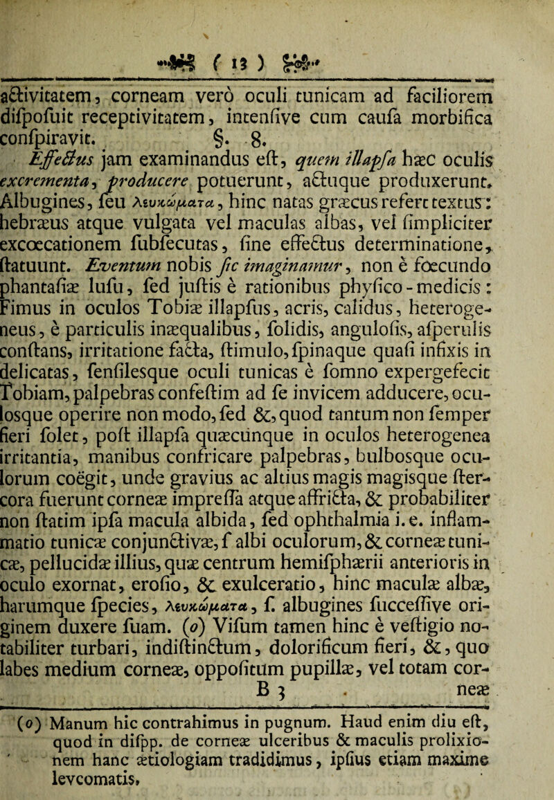 »« ( >3 ) a£livitatem, corneam vero oculi tunicam ad faciliorem difpofuit receptivitatem, intenfive cum caufa morbifica confpiravit. §• 8. Effe&us jam examinandus eft, quem illapfa hac oculis excrementa, producere potuerunt, afifuque produxerunt» Albugines, feu Mv^u/uara, hinc natas gracus refert textus: hebraus atque vulgata vel maculas albas, vel (impliciter excoecationem fubfecutas, fine effectus determinatione, (latuunt. Eventum nobis ftc imaginamur, non e foecundo phantafia lufu, fed juftis e rationibus phyfico - medicis : Fimus in oculos Touia illapfus, acris, calidus, heteroge- neus, e particulis inaqualibus, folidis, angulofis, afperulis conflans, irritatione fatta, ftimulo,fpinaque quafi infixis in delicatas, fenfilesque oculi tunicas e fomno expergefecit Fobiam, palpebras confeftim ad fe invicem adducere, ocu¬ losque operire non modo, fed &,quod tantum non femper fieri folet, poft illapfa quacunque in oculos heterogenea irritantia, manibus confricare palpebras, bulbosque ocu¬ lorum coegit, unde gravius ac altius magis magisque fter- cora fuerunt cornea imprefla atque affribla, & probabiliter non ftatim ipfa macula albida, fed Ophthalmia i.e. inflam¬ matio tunica conjun&iva, f albi oculorum, & cornea tuni¬ ca, pellucida illius, qua centrum hemifpharii anterioris in oculo exornat, erofio, & exulceratio, hinc macula alba, harumque Ipecies, tev>cupcn*, fi albugines fuccefiive ori¬ ginem duxere fuam. (o) Vifum tamen hinc e veftigio no¬ tabiliter turbari, indiftinctum, dolorificum fieri, & ,quo labes medium cornea, oppofitum pupilla, vel totam cor¬ ii 3 . nea —ic—‘ ‘ - -■ ..»■ — -. — .n-,.,.-t-1.’- (o) Manum hic contrahimus in pugnum. Haud enim diu eft, quod in difpp. de cornese ulceribus & maculis prolixicr- nem hanc aetiologiam tradidimus, ipfius etiam maxime levcomatis»
