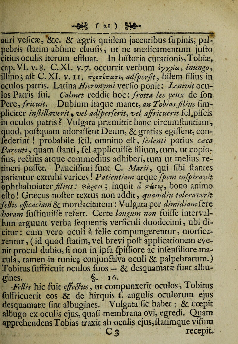 •lil I’ 1 1 '   ' ** ■•■■■■■ .- . ■■■■' • I1IIWI ■! II III ‘■■«j» auri veficx, f&c. & aegris quidem jacentibus fupinis, pal¬ pebris ftatim abhinc claufis, ut ne medicamentum jufto citius oculis iterum effluat. In hiftoria curationis, Tobiae, cap. VL v* 8* C.XL v. 7. occurrit verbum » inungo, illino; aft C.XL v. 11. adfperfit, bilem filius in oculos patris. Latina Hieronymi verfio ponit : Lenivit ocu¬ los Patris fui. Cdmet reddit hoc : firma les ycux de fon Pere, fricuit. Dubium itaque manet, an Tobias filius (im¬ pliciter infliUaverit> vel adfperfer it > vel affricuerit fel.pifcis in oculos patris? Vulgata promittit hanc circumflandam, quod, poftquam adoraflent Deum, & gratias egiffent, con- federint! probabile fcil. omnino eft, [edenti potius cocco Parenti, quam flanti , fel appliciiifle filium, tum, ut copio- fius, reftius atque commodius adhiberi, tum ut melius re¬ tineri pofTet. Pauciffimi funt C. Marii, qui fibi flantes patiantur extrahi varices! Patientia?n ^topxfffipem infpiravit ophthalmiater filius: eao<rei \ inquit co bono animo efto! Graecus nofler textus non addit, quamdiu toleraverit fiellis efficaciam & mordacitatem: Vulgata per dimidiam fere horam fuftinuiffe refert. Certe longum non fuiffe interval¬ lum arguunt verba fequentis verficuli duodecimi, ubi di¬ citur: cum vero oculi a felle compungerentur, morfica- rentur , ( id quod ftatim, vel brevi poft applicationem eve¬ nit procul dubio, fi non in ipfa fpifliore ac infenftliore ma¬ cula, tamen in tunicg conjunfliva oculi & palpebrarum.) Tobitus fuffricuit oculos fuos — &. desquamatae funt albu¬ gines. §. 16. Pellis hic fuit effe&us, ut compunxerit oculos, Tobitus fuffricuerit eos & de hirquis f. angulis oculorum ejus desquamatae fint albugines. Vulgata fic habet: & coepit albugo ex oculis ejus, quafi membrana ovi, egredi. Quam apprehendens Tobias traxit ab oculis ejus,ftadmque vifuna C 3 recepit*