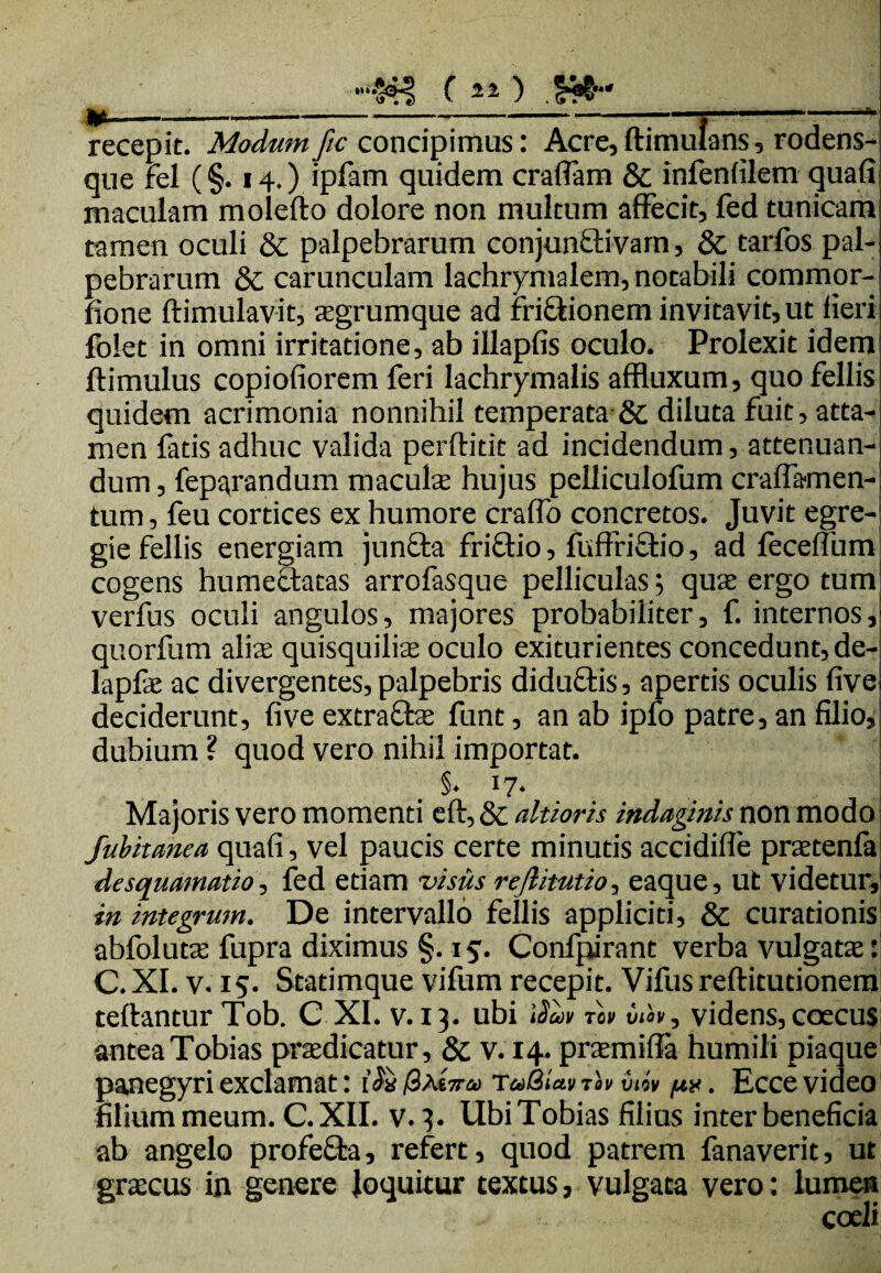 •>W§4I ( 21) .£?§' i»---j- recepit. Modum fic concipimus: Acre, ftimulans, rodens- que fel (§. 14.) ipfam quidem eradam & infenfilem quafi maculam molefto dolore non multum affecit, fed tunicara tamen oculi & palpebrarum conjunftivam, & tarfos pal¬ pebrarum & carunculam lachrymalem, notabili commor- fione ftimulavit, agrumque ad frictionem invitavit, ut fieri folet in omni irritatione, ab illapfis oculo. Prolexit idem ftimulus copiofiorem feri lachrymalis affluxum, quo fellis quidem acrimonia nonnihil temperata & diluta fuit, atta¬ men fatis adhuc valida perftitit ad incidendum, attenuan¬ dum , feparandum macula hujus pelliculofum craflamen- tum, feu cortices ex humore craffo concretos. Juvit egre¬ gie fellis energiam juncta frictio, fuffrictio, ad feceffum cogens humectatas arrofasque pelliculas 5 qua ergo tum verfus oculi angulos, majores probabiliter, f. internos, quorfum alia quisquilia oculo exiturientes concedunt, de- lapfa ac divergentes, palpebris diduCtis, apertis oculis five deciderunt, five extra&a funt, an ab ipfo patre, an filio, dubium ? quod vero nihil importat. §. 17. Majoris vero momenti eft, & altioris indaginis non modo fubitanea quafi, vel paucis certe minutis accidifle pratenfa de squamatio, fed etiam -visus rejlitutio, eaque, ut videtur, in integrum. De intervallo fellis appliciti, & curationis abfoluta fupra diximus §. is'. Confpirant verba vulgata: C. XI. v. 15. Statimque vifum recepit. Vifus reftitutionem teftantur Tob. C XI. v. 13. ubi \$uv bih, videns, ccecus antea Tobias pradicatur, & v. 14. pramifla humili piaque panegyri exclamat: t’<5* /3a£5t<» TaBiat t« vdv p*. Ecce video filium meum. C.X1I. v. 3. UbiTobias filius inter beneficia ab angelo profefta, refert, quod patrem fanaverit, ut gracus in genere loquitur textus, vulgata vero: lumen