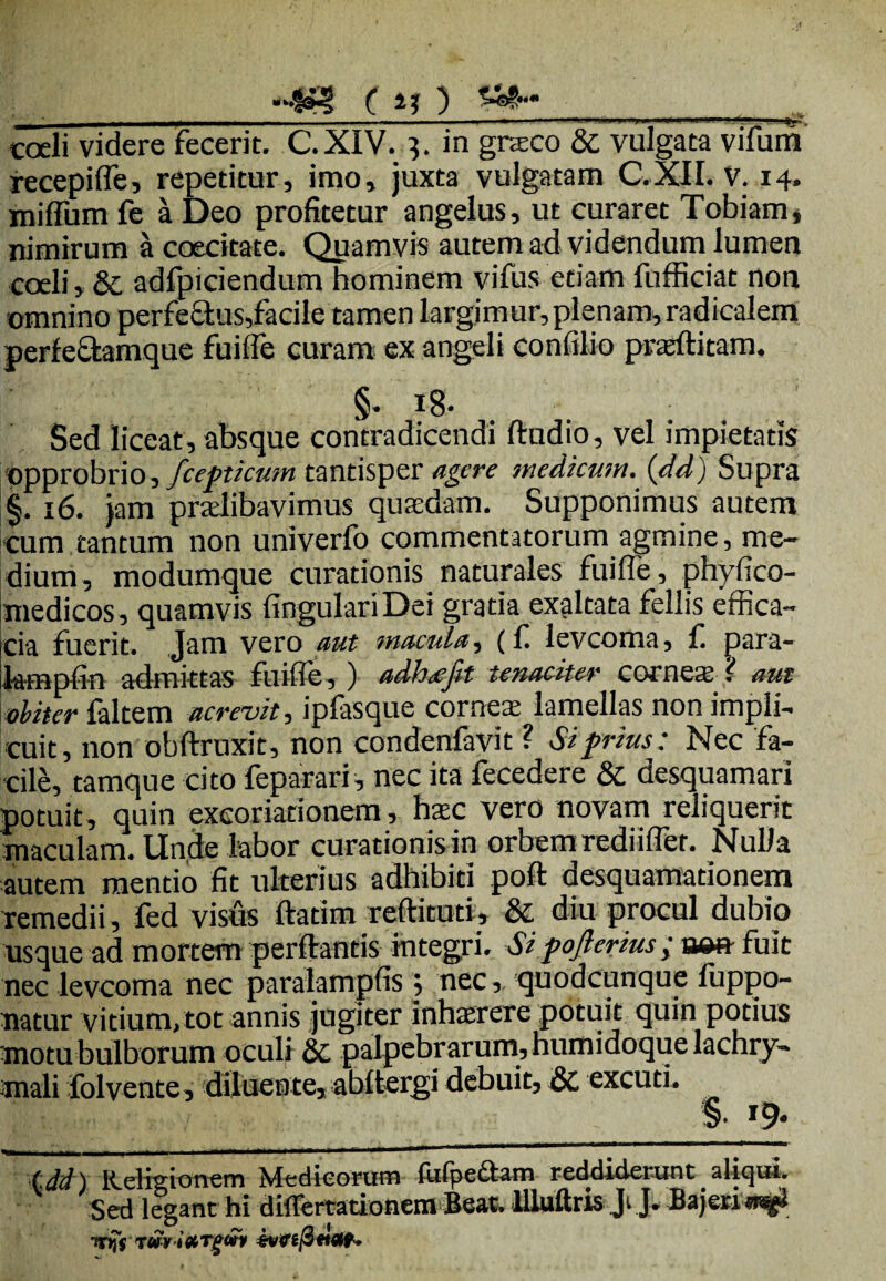 -4»? ( a? ) _ . coeli videre fecerit. C.XIV. q. in graco & vulgata vifurn recepilfe, repetitur, imo, juxta vulgatam C.XII. v. 14. miffum fe a Deo profitetur angelus, ut curaret Tobiam, nimirum a coecitate. Quamvis autem ad videndum lumen coeli, &; adfpiciendum hominem vifus etiam fufficiat non omnino perfectus,facile tamen largimur, plenam, radicalem perfecfcamque fuilfe curam ex angeli confilio prasftitam. §. 18- Sed liceat, absque contradicendi ftudio, vel impietatis opprobrio, fcepticum tantisper agere medicum, (dd) Supra §. 16. jam pradibavimus qusedam. Supponimus autem cum tantum non univerfo commentatorum agmine, me¬ dium, modumque curationis naturales fuilfe , phylico- medicos, quamvis lingulari Dei gratia exaltata fellis effica¬ cia fuerit. Jam vero aut macula, (f levcoma, f. para- tenpfin admittas fuilfe, ) adh&jit tenaciter corneaj ? aut obiter faltem acrevit, ipfasque cornea lamellas non impli¬ cuit, non obftrnxit, non condenfavit ? Si prius; Nec fa¬ cile, tamque cito feparari, nec ita fecedere & desquamari potuit, quin excoriationem, hac vero novam reliquerit maculam. Unde labor curationis in orbem rediilfer. Nulla autem mentio fit ulterius adhibiti poft desquamationem remedii, fed visus ftatim reftituti, & diu procul dubio usque ad mortem perflantis integri. Si pojlerius; m» fuit nec levcoma nec paralampfis 5 nec, quodcunque fuppo- natur vitium, tot annis jugiter inhaerere potuit quin potius motu bulborum oculi & palpebrarum, humidoque lachry- mali folvente, diluente, abltergi debuit, & excuti. _§• *9« ■tdd) Religionem Medicorum fulpettam reddiderunt aliqui. Sed legant hi diflertationem Beat, llluftris Ji J. Bajesu**»