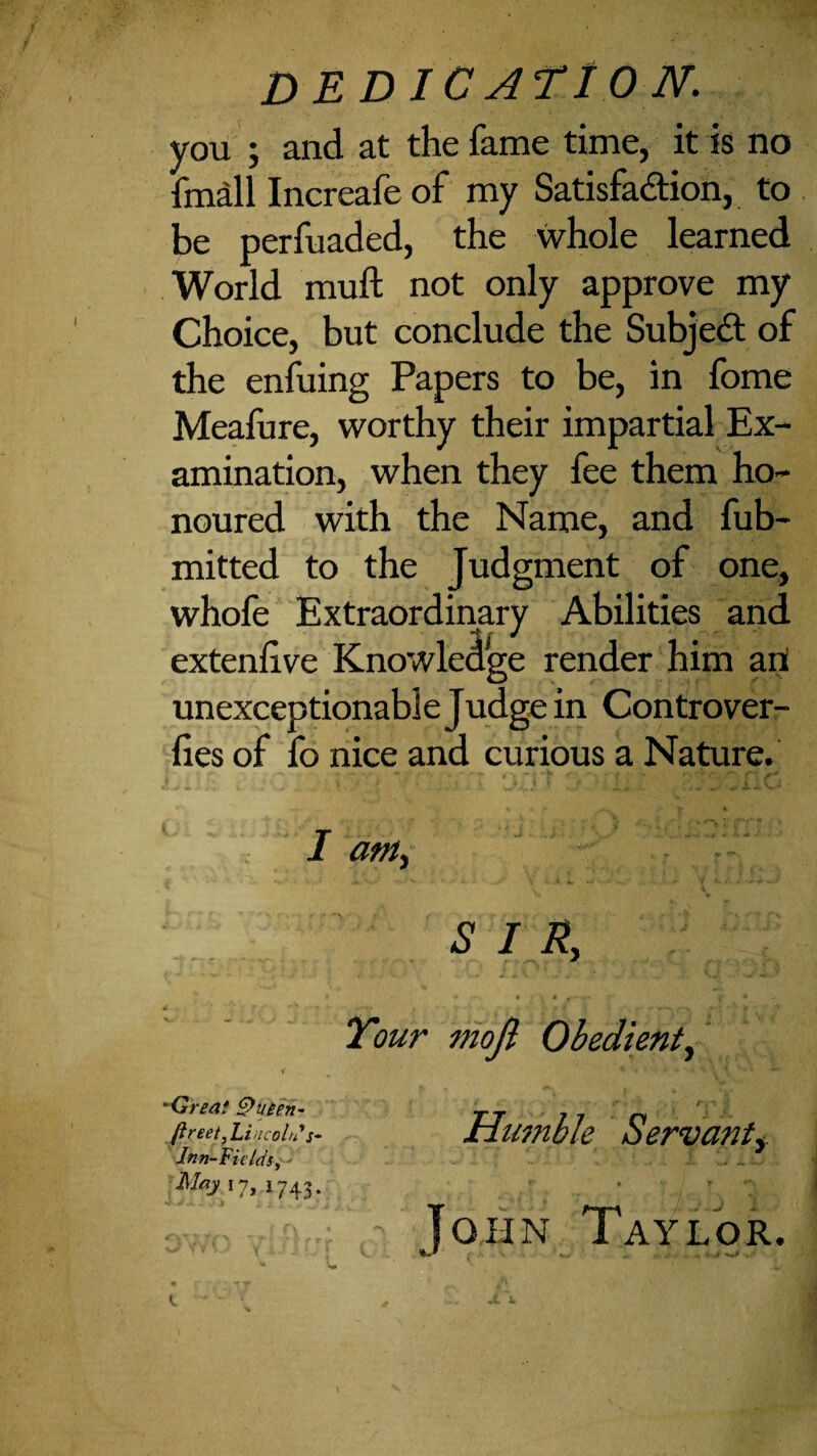 DEDICATION. you ; and at the fame time, it is no fmdl Increafe of my Satisfadion, to be perfuaded, the whole learned World muft not only approve my Choice, but conclude the Subjed of the enfuing Papers to be, in fome Meafure, worthy their impartial Ex¬ amination, when they fee them ho¬ noured with the Name, and fub- mitted to the Judgment of one, whofe Extraordinary Abilities and extenlive Knowledge render him art unexceptionable Judge in Con trover- lies of fo nice and curious a Nature. I am., •^Great ftreet, lincohi* s- Inn-Fields,^' Mayij, 1743. S I R, Tour mojl Obedient.^ r Humble Servant,. ■ .0 - . * ' - John Taylor. \