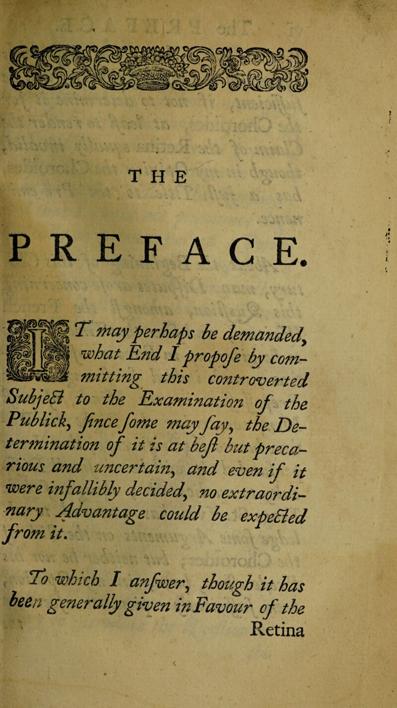 the preface. t T may perhaps be demandedy ^is)hat Idnd I propoj'e by cotn^ mittin^ this controverted SubjeSi to the E,xamination of the Publicky fnce fome may fay^ the De¬ termination of it is at befi but preca¬ rious and uncertain^ and even if it were infallibly decided^ no extraordi¬ nary 4dvantage could be expeBed from it. To which I anfwery though it has been generally given in Favour of the Retina