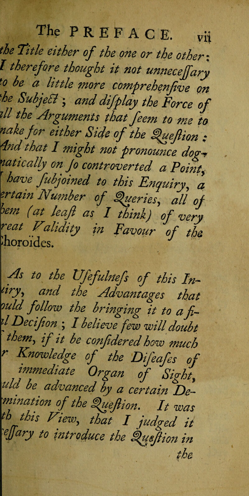 the Title either of the one or the others I therefore thought it not unneceffary to be a little more compreh^nfive on ^he SubjeSi j and difplay the Force of jll the Arguments that feem to me to nakefor either Side of the ^uejlion : 4nd that I might not pronounce dog-r nattcally on Jo controverted a Pointy have fubjoined to this Enquiry, a zrtain Number of ^eries, all of (at leajl as 1 think) of very reat Validity in Favour of the As to the Vfefulnefs of this In¬ dry, and the Advantages that ould follow the bringing it to a fi¬ ll Decifion ; I believe few will doubt them, if it be confidered how much r Knowledge of the Difeafes of - immediate Organ of Sight, md be advanced by a certain De- •mination of the ^efiion. It was th this View, that I judged it 'ffary to introduce the kusfiion in ' the