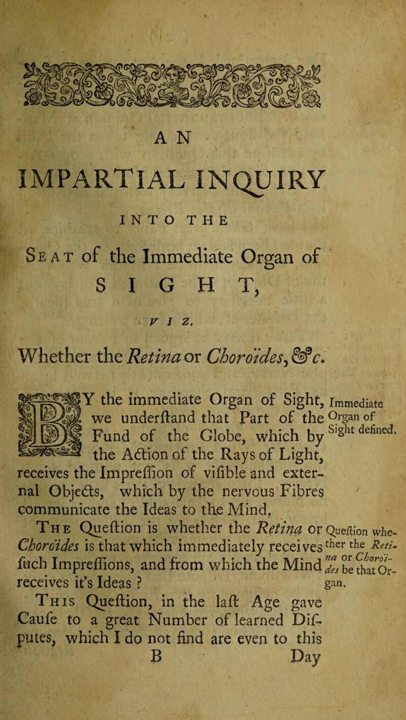 A N IMPARTIAL INQUIRY INTO THE Seat of the Immediate Organ of SIGHT, VIZ. whether the Retina ox Choroides^^c. ^ the immediate Organ of Sight, immediate we underftand that Part of the of Fund of the Globe, which the Adlion of the Rays of Light, receives the Impreffion of vifible and exter¬ nal Objed:s, which by the nervous Fibres communicate the Ideas to the Mind, The Queftion is whether the Retim or Quefiion whe^ Chordides is that which immediately receives fuch ImpefGons, and from which the MindXbethaTor- receives it’s Ideas ? gan. Th IS Queftion, in the laft Age gave Caufe to a great Number of learned Dis¬ putes, which I do not find are even to this B Day